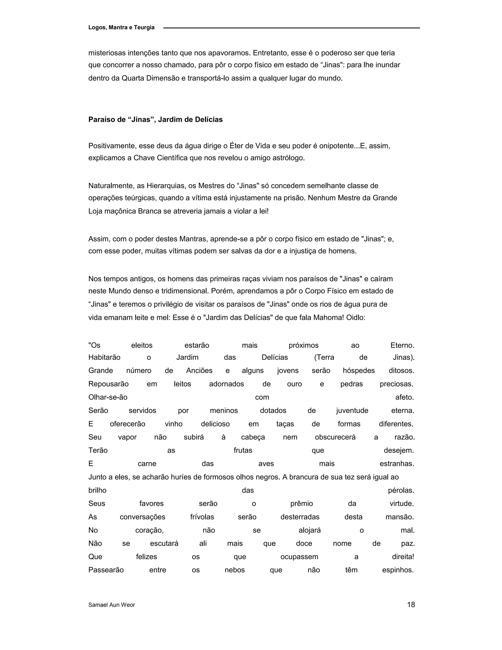Logos, Mantra e Teurgia
misteriosas intenções tanto que nos apavoramos. Entretanto, esse é o poderoso ser que teria
que concorrer a nosso chamado, para pôr o corpo físico em estado de “Jinas": para lhe inundar
dentro da Quarta Dimensão e transportá-lo assim a qualquer lugar do mundo.
Paraíso de “Jinas”, Jardim de Delícias
Positivamente, esse deus da água dirige o Éter de Vida e seu poder é onipotente...E, assim,
explicamos a Chave Científica que nos revelou o amigo astrólogo.
Naturalmente, as Hierarquias, os Mestres do “Jinas" só concedem semelhante classe de
operações teúrgicas, quando a vítima está injustamente na prisão. Nenhum Mestre da Grande
Loja maçônica Branca se atreveria jamais a violar a lei!
Assim, com o poder destes Mantras, aprende-se a pôr o corpo físico em estado de "Jinas"; e,
com esse poder, muitas vítimas podem ser salvas da dor e a injustiça de homens.
Nos tempos antigos, os homens das primeiras raças viviam nos paraísos de "Jinas" e caíram
neste Mundo denso e tridimensional. Porém, aprendamos a pôr o Corpo Físico em estado de
“Jinas" e teremos o privilégio de visitar os paraísos de "Jinas" onde os rios de água pura de
vida emanam leite e mel: Esse é o "Jardim das Delícias" de que fala Mahoma! Oidlo:
"Os eleitos estarão mais próximos ao Eterno.
Habitarão o Jardim das Delícias (Terra de Jinas).
Grande número de Anciões e alguns jovens serão hóspedes ditosos.
Repousarão em leitos adornados de ouro e pedras preciosas.
Olhar-se-ão com afeto.
Serão servidos por meninos dotados de juventude eterna.
E oferecerão vinho delicioso em taças de formas diferentes.
Seu vapor não subirá à cabeça nem obscurecerá a razão.
Terão as frutas que desejem.
E carne das aves mais estranhas.
Junto a eles, se acharão huríes de formosos olhos negros. A brancura de sua tez será igual ao
brilho das pérolas.
Seus
As
No
favores
conversações
coração,
serão
frívolas
não
o
serão
se
prêmio
desterradas
alojará
da
desta
o
virtude.
mansão.
mal.
Não se escutará ali mais que doce nome de paz.
Que felizes os que ocupassem a direita!
Passearão entre os nebos que não têm espinhos.
Samael Aun Weor 18
 