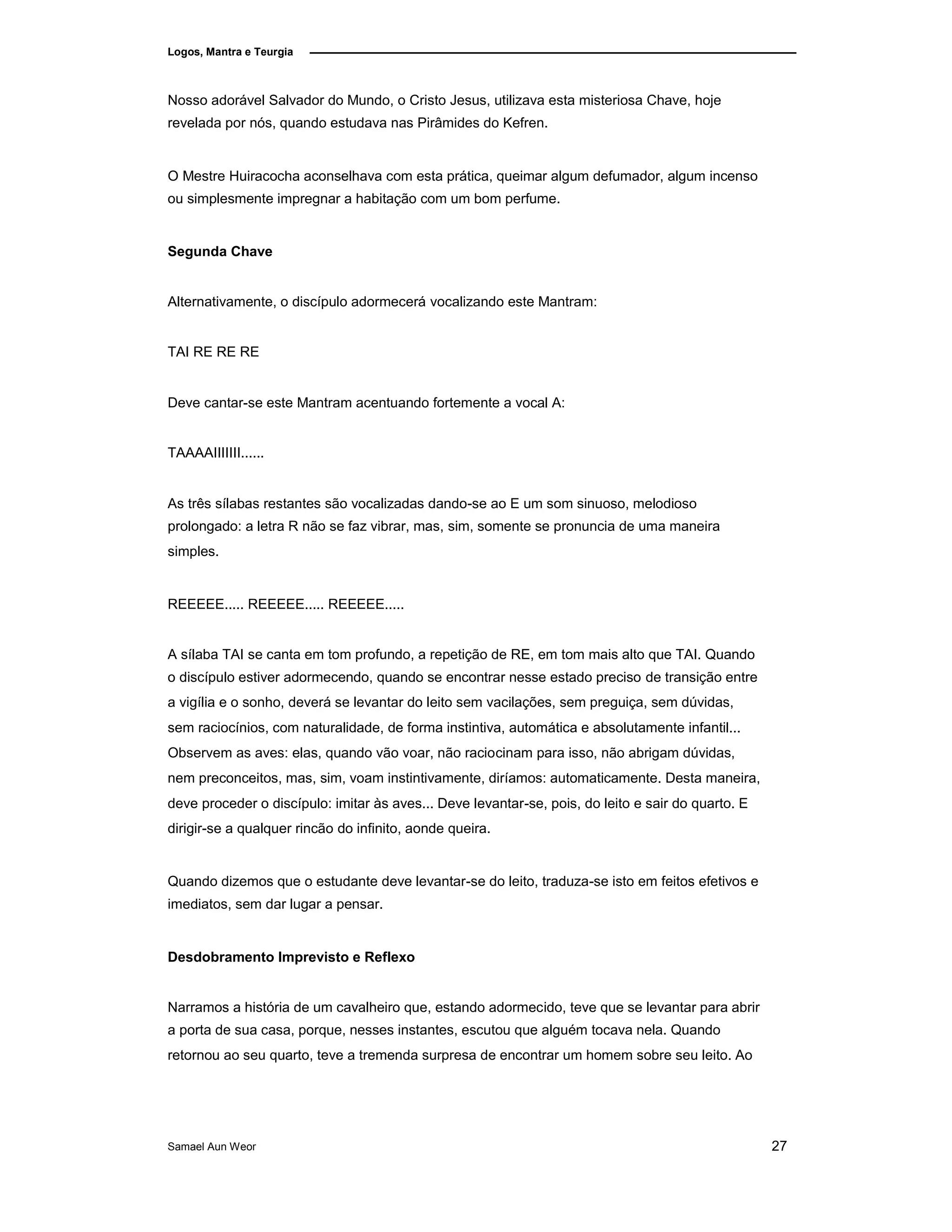 Logos, Mantra e Teurgia
Nosso adorável Salvador do Mundo, o Cristo Jesus, utilizava esta misteriosa Chave, hoje
revelada por nós, quando estudava nas Pirâmides do Kefren.
O Mestre Huiracocha aconselhava com esta prática, queimar algum defumador, algum incenso
ou simplesmente impregnar a habitação com um bom perfume.
Segunda Chave
Alternativamente, o discípulo adormecerá vocalizando este Mantram:
TAI RE RE RE
Deve cantar-se este Mantram acentuando fortemente a vocal A:
TAAAAIIIIIII......
As três sílabas restantes são vocalizadas dando-se ao E um som sinuoso, melodioso
prolongado: a letra R não se faz vibrar, mas, sim, somente se pronuncia de uma maneira
simples.
REEEEE..... REEEEE..... REEEEE.....
A sílaba TAI se canta em tom profundo, a repetição de RE, em tom mais alto que TAI. Quando
o discípulo estiver adormecendo, quando se encontrar nesse estado preciso de transição entre
a vigília e o sonho, deverá se levantar do leito sem vacilações, sem preguiça, sem dúvidas,
sem raciocínios, com naturalidade, de forma instintiva, automática e absolutamente infantil...
Observem as aves: elas, quando vão voar, não raciocinam para isso, não abrigam dúvidas,
nem preconceitos, mas, sim, voam instintivamente, diríamos: automaticamente. Desta maneira,
deve proceder o discípulo: imitar às aves... Deve levantar-se, pois, do leito e sair do quarto. E
dirigir-se a qualquer rincão do infinito, aonde queira.
Quando dizemos que o estudante deve levantar-se do leito, traduza-se isto em feitos efetivos e
imediatos, sem dar lugar a pensar.
Desdobramento Imprevisto e Reflexo
Narramos a história de um cavalheiro que, estando adormecido, teve que se levantar para abrir
a porta de sua casa, porque, nesses instantes, escutou que alguém tocava nela. Quando
retornou ao seu quarto, teve a tremenda surpresa de encontrar um homem sobre seu leito. Ao
Samael Aun Weor 27
 