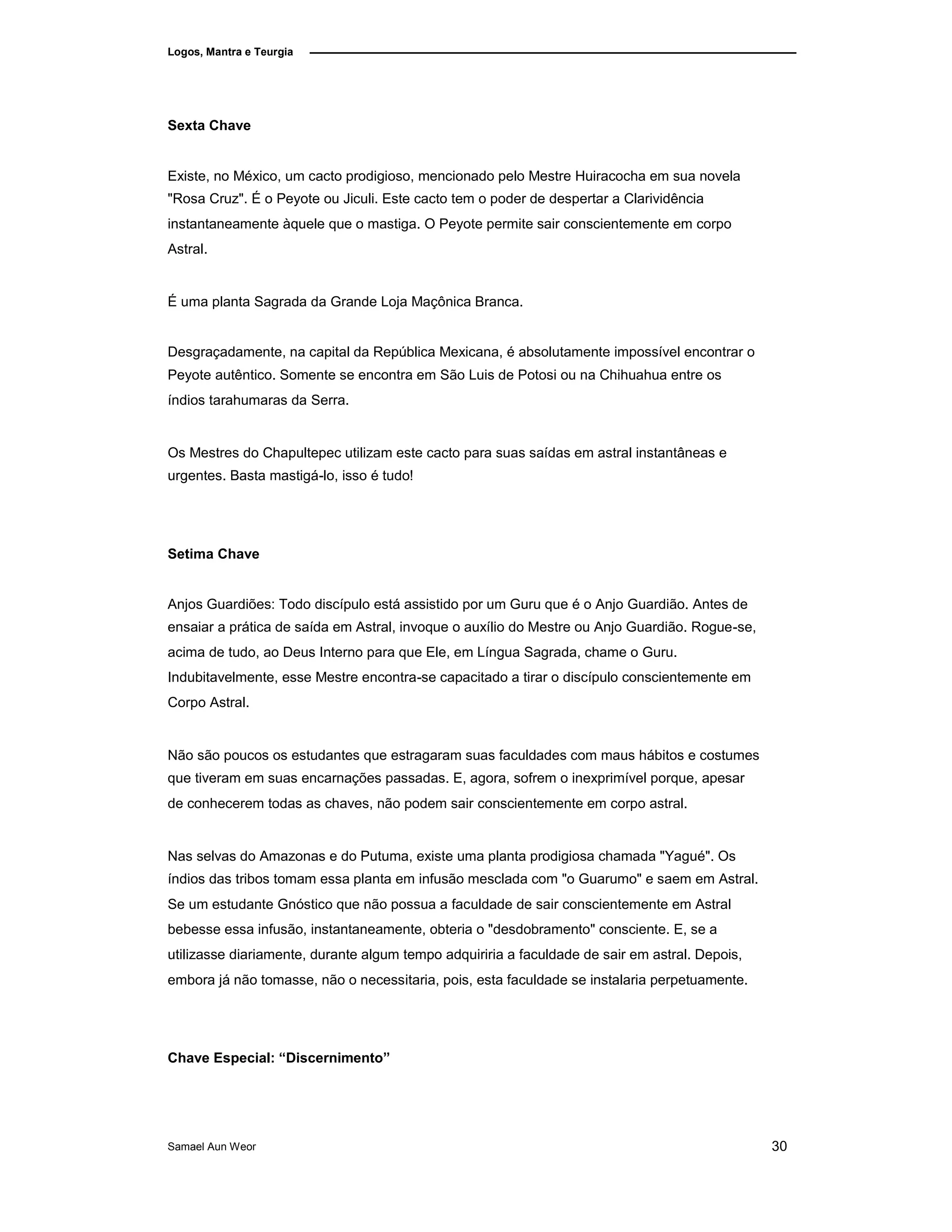 Logos, Mantra e Teurgia
Sexta Chave
Existe, no México, um cacto prodigioso, mencionado pelo Mestre Huiracocha em sua novela
"Rosa Cruz". É o Peyote ou Jiculi. Este cacto tem o poder de despertar a Clarividência
instantaneamente àquele que o mastiga. O Peyote permite sair conscientemente em corpo
Astral.
É uma planta Sagrada da Grande Loja Maçônica Branca.
Desgraçadamente, na capital da República Mexicana, é absolutamente impossível encontrar o
Peyote autêntico. Somente se encontra em São Luis de Potosi ou na Chihuahua entre os
índios tarahumaras da Serra.
Os Mestres do Chapultepec utilizam este cacto para suas saídas em astral instantâneas e
urgentes. Basta mastigá-lo, isso é tudo!
Setima Chave
Anjos Guardiões: Todo discípulo está assistido por um Guru que é o Anjo Guardião. Antes de
ensaiar a prática de saída em Astral, invoque o auxílio do Mestre ou Anjo Guardião. Rogue-se,
acima de tudo, ao Deus Interno para que Ele, em Língua Sagrada, chame o Guru.
Indubitavelmente, esse Mestre encontra-se capacitado a tirar o discípulo conscientemente em
Corpo Astral.
Não são poucos os estudantes que estragaram suas faculdades com maus hábitos e costumes
que tiveram em suas encarnações passadas. E, agora, sofrem o inexprimível porque, apesar
de conhecerem todas as chaves, não podem sair conscientemente em corpo astral.
Nas selvas do Amazonas e do Putuma, existe uma planta prodigiosa chamada "Yagué". Os
índios das tribos tomam essa planta em infusão mesclada com "o Guarumo" e saem em Astral.
Se um estudante Gnóstico que não possua a faculdade de sair conscientemente em Astral
bebesse essa infusão, instantaneamente, obteria o "desdobramento" consciente. E, se a
utilizasse diariamente, durante algum tempo adquiriria a faculdade de sair em astral. Depois,
embora já não tomasse, não o necessitaria, pois, esta faculdade se instalaria perpetuamente.
Chave Especial: “Discernimento”
Samael Aun Weor 30
 
