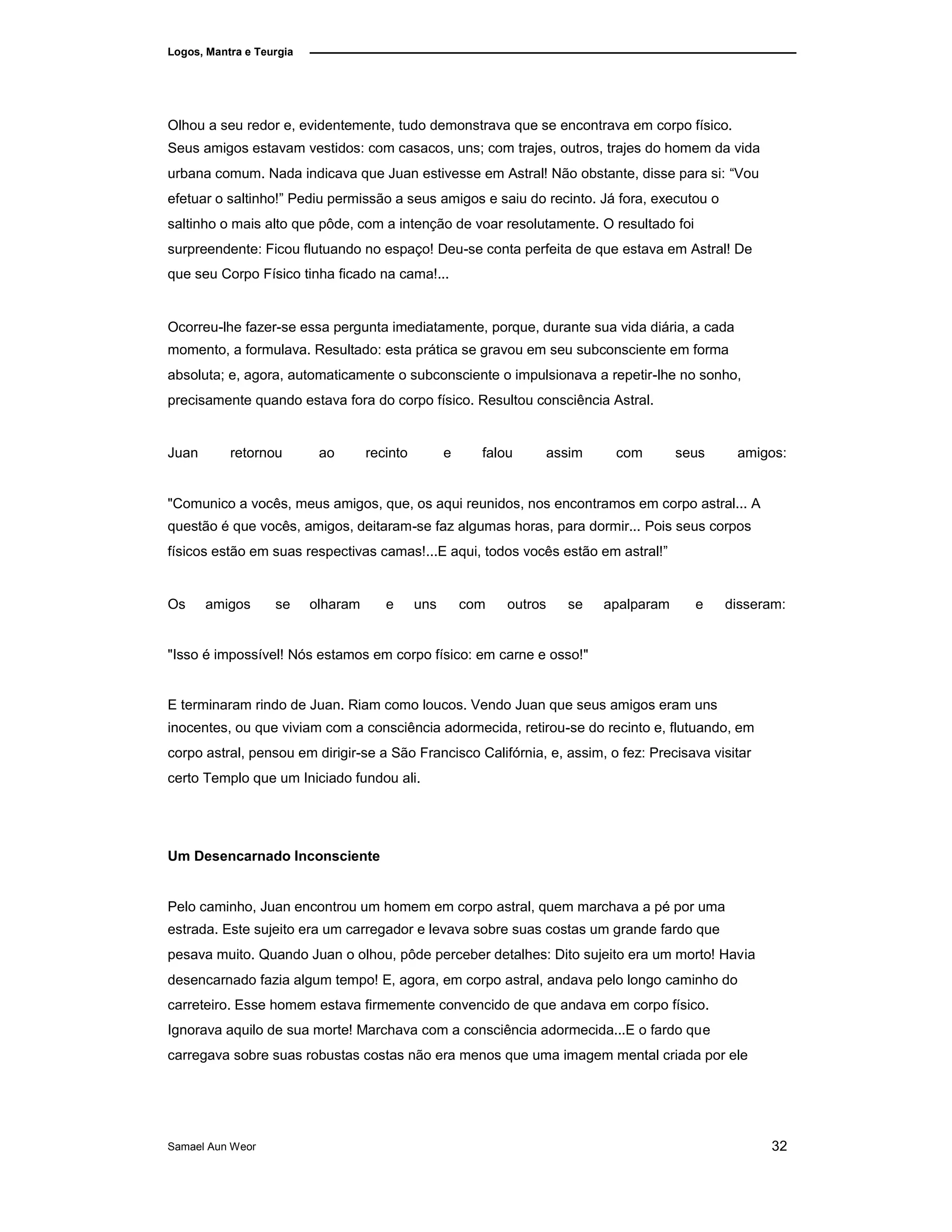 Logos, Mantra e Teurgia
Olhou a seu redor e, evidentemente, tudo demonstrava que se encontrava em corpo físico.
Seus amigos estavam vestidos: com casacos, uns; com trajes, outros, trajes do homem da vida
urbana comum. Nada indicava que Juan estivesse em Astral! Não obstante, disse para si: “Vou
efetuar o saltinho!” Pediu permissão a seus amigos e saiu do recinto. Já fora, executou o
saltinho o mais alto que pôde, com a intenção de voar resolutamente. O resultado foi
surpreendente: Ficou flutuando no espaço! Deu-se conta perfeita de que estava em Astral! De
que seu Corpo Físico tinha ficado na cama!...
Ocorreu-lhe fazer-se essa pergunta imediatamente, porque, durante sua vida diária, a cada
momento, a formulava. Resultado: esta prática se gravou em seu subconsciente em forma
absoluta; e, agora, automaticamente o subconsciente o impulsionava a repetir-lhe no sonho,
precisamente quando estava fora do corpo físico. Resultou consciência Astral.
Juan retornou ao recinto e falou assim com seus amigos:
"Comunico a vocês, meus amigos, que, os aqui reunidos, nos encontramos em corpo astral... A
questão é que vocês, amigos, deitaram-se faz algumas horas, para dormir... Pois seus corpos
físicos estão em suas respectivas camas!...E aqui, todos vocês estão em astral!”
Os amigos se olharam e uns com outros se apalparam e disseram:
"Isso é impossível! Nós estamos em corpo físico: em carne e osso!"
E terminaram rindo de Juan. Riam como loucos. Vendo Juan que seus amigos eram uns
inocentes, ou que viviam com a consciência adormecida, retirou-se do recinto e, flutuando, em
corpo astral, pensou em dirigir-se a São Francisco Califórnia, e, assim, o fez: Precisava visitar
certo Templo que um Iniciado fundou ali.
Um Desencarnado Inconsciente
Pelo caminho, Juan encontrou um homem em corpo astral, quem marchava a pé por uma
estrada. Este sujeito era um carregador e levava sobre suas costas um grande fardo que
pesava muito. Quando Juan o olhou, pôde perceber detalhes: Dito sujeito era um morto! Havia
desencarnado fazia algum tempo! E, agora, em corpo astral, andava pelo longo caminho do
carreteiro. Esse homem estava firmemente convencido de que andava em corpo físico.
Ignorava aquilo de sua morte! Marchava com a consciência adormecida...E o fardo que
carregava sobre suas robustas costas não era menos que uma imagem mental criada por ele
Samael Aun Weor 32
 