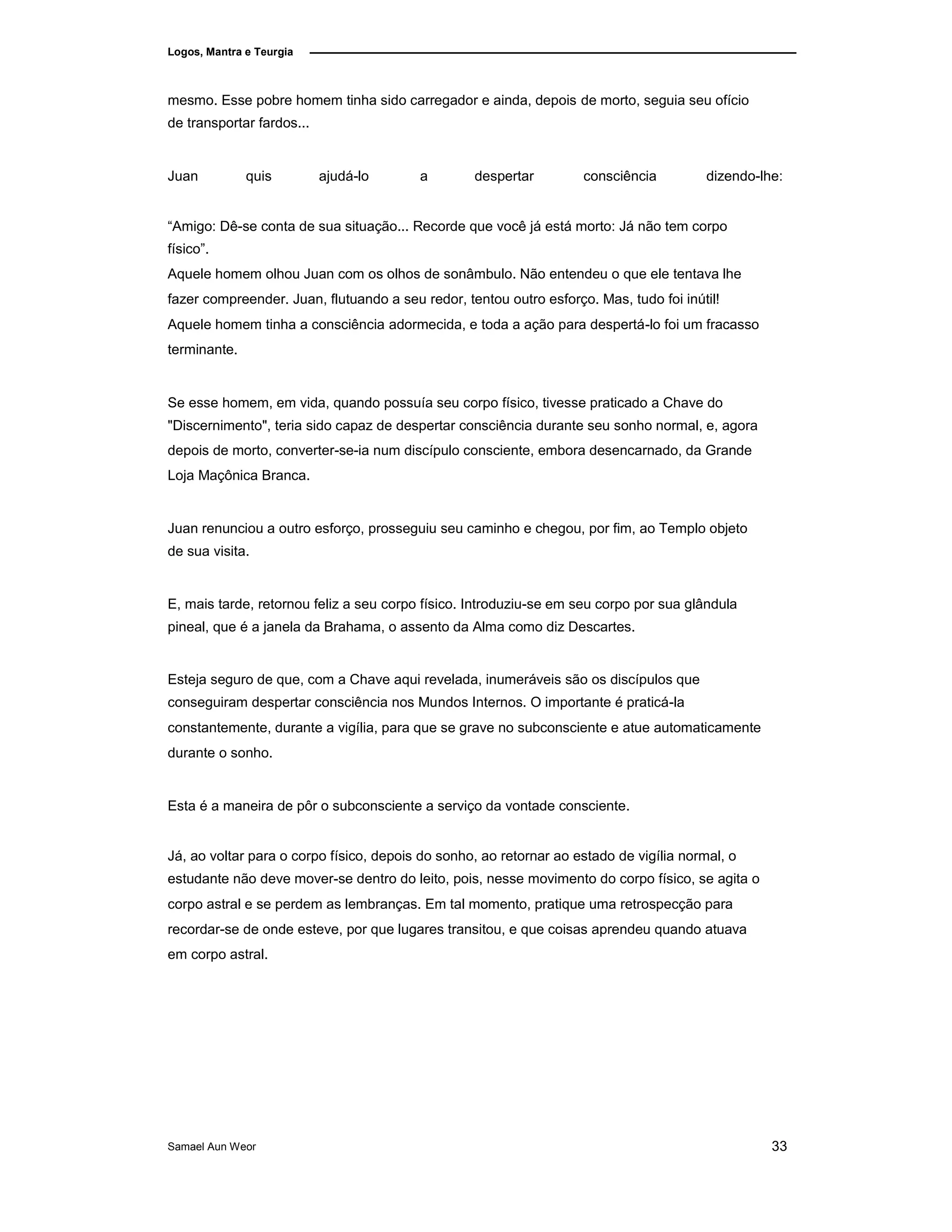 Logos, Mantra e Teurgia
mesmo. Esse pobre homem tinha sido carregador e ainda, depois de morto, seguia seu ofício
de transportar fardos...
Juan quis ajudá-lo a despertar consciência dizendo-lhe:
“Amigo: Dê-se conta de sua situação... Recorde que você já está morto: Já não tem corpo
físico”.
Aquele homem olhou Juan com os olhos de sonâmbulo. Não entendeu o que ele tentava lhe
fazer compreender. Juan, flutuando a seu redor, tentou outro esforço. Mas, tudo foi inútil!
Aquele homem tinha a consciência adormecida, e toda a ação para despertá-lo foi um fracasso
terminante.
Se esse homem, em vida, quando possuía seu corpo físico, tivesse praticado a Chave do
"Discernimento", teria sido capaz de despertar consciência durante seu sonho normal, e, agora
depois de morto, converter-se-ia num discípulo consciente, embora desencarnado, da Grande
Loja Maçônica Branca.
Juan renunciou a outro esforço, prosseguiu seu caminho e chegou, por fim, ao Templo objeto
de sua visita.
E, mais tarde, retornou feliz a seu corpo físico. Introduziu-se em seu corpo por sua glândula
pineal, que é a janela da Brahama, o assento da Alma como diz Descartes.
Esteja seguro de que, com a Chave aqui revelada, inumeráveis são os discípulos que
conseguiram despertar consciência nos Mundos Internos. O importante é praticá-la
constantemente, durante a vigília, para que se grave no subconsciente e atue automaticamente
durante o sonho.
Esta é a maneira de pôr o subconsciente a serviço da vontade consciente.
Já, ao voltar para o corpo físico, depois do sonho, ao retornar ao estado de vigília normal, o
estudante não deve mover-se dentro do leito, pois, nesse movimento do corpo físico, se agita o
corpo astral e se perdem as lembranças. Em tal momento, pratique uma retrospecção para
recordar-se de onde esteve, por que lugares transitou, e que coisas aprendeu quando atuava
em corpo astral.
Samael Aun Weor 33
 