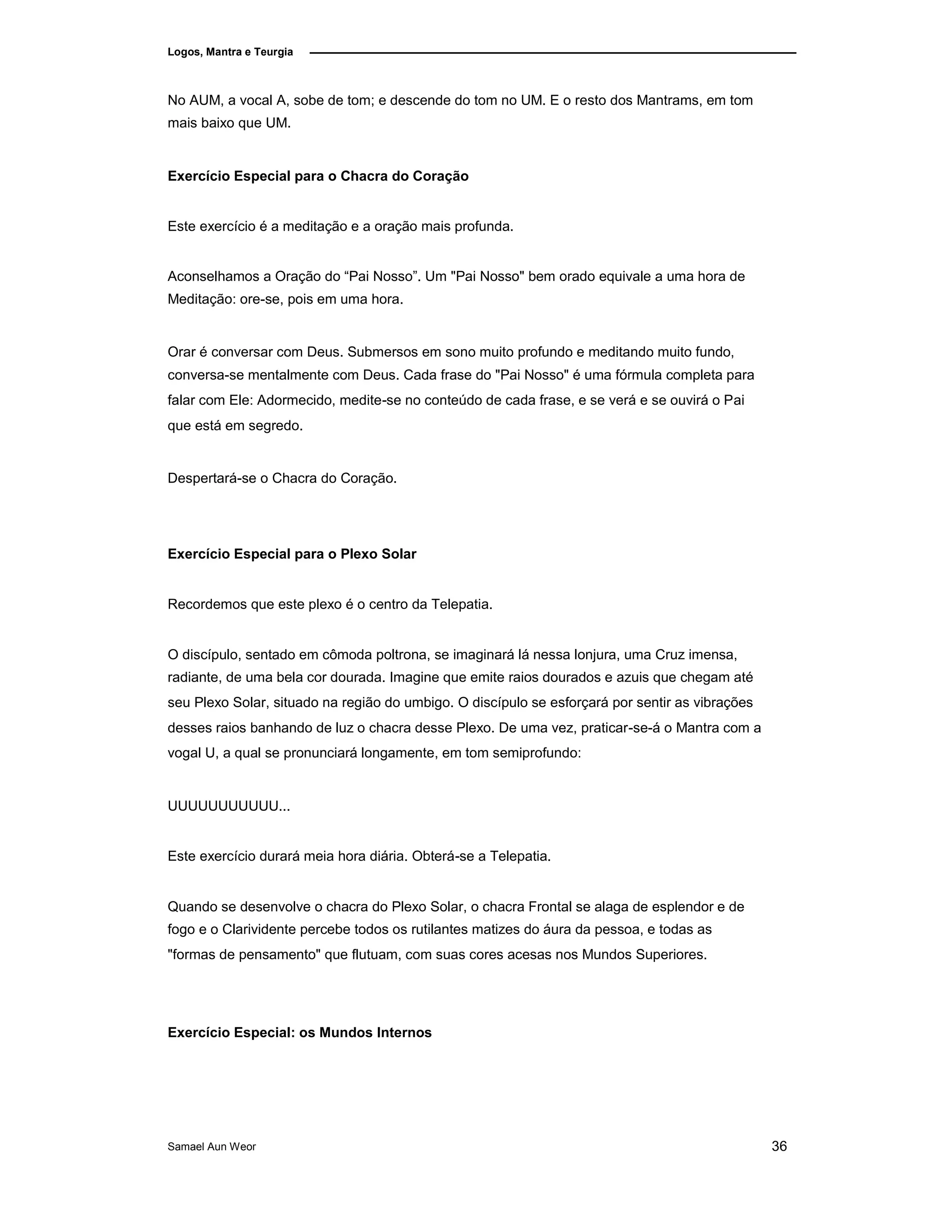 Logos, Mantra e Teurgia
No AUM, a vocal A, sobe de tom; e descende do tom no UM. E o resto dos Mantrams, em tom
mais baixo que UM.
Exercício Especial para o Chacra do Coração
Este exercício é a meditação e a oração mais profunda.
Aconselhamos a Oração do “Pai Nosso”. Um "Pai Nosso" bem orado equivale a uma hora de
Meditação: ore-se, pois em uma hora.
Orar é conversar com Deus. Submersos em sono muito profundo e meditando muito fundo,
conversa-se mentalmente com Deus. Cada frase do "Pai Nosso" é uma fórmula completa para
falar com Ele: Adormecido, medite-se no conteúdo de cada frase, e se verá e se ouvirá o Pai
que está em segredo.
Despertará-se o Chacra do Coração.
Exercício Especial para o Plexo Solar
Recordemos que este plexo é o centro da Telepatia.
O discípulo, sentado em cômoda poltrona, se imaginará lá nessa lonjura, uma Cruz imensa,
radiante, de uma bela cor dourada. Imagine que emite raios dourados e azuis que chegam até
seu Plexo Solar, situado na região do umbigo. O discípulo se esforçará por sentir as vibrações
desses raios banhando de luz o chacra desse Plexo. De uma vez, praticar-se-á o Mantra com a
vogal U, a qual se pronunciará longamente, em tom semiprofundo:
UUUUUUUUUUU...
Este exercício durará meia hora diária. Obterá-se a Telepatia.
Quando se desenvolve o chacra do Plexo Solar, o chacra Frontal se alaga de esplendor e de
fogo e o Clarividente percebe todos os rutilantes matizes do áura da pessoa, e todas as
"formas de pensamento" que flutuam, com suas cores acesas nos Mundos Superiores.
Exercício Especial: os Mundos Internos
Samael Aun Weor 36
 
