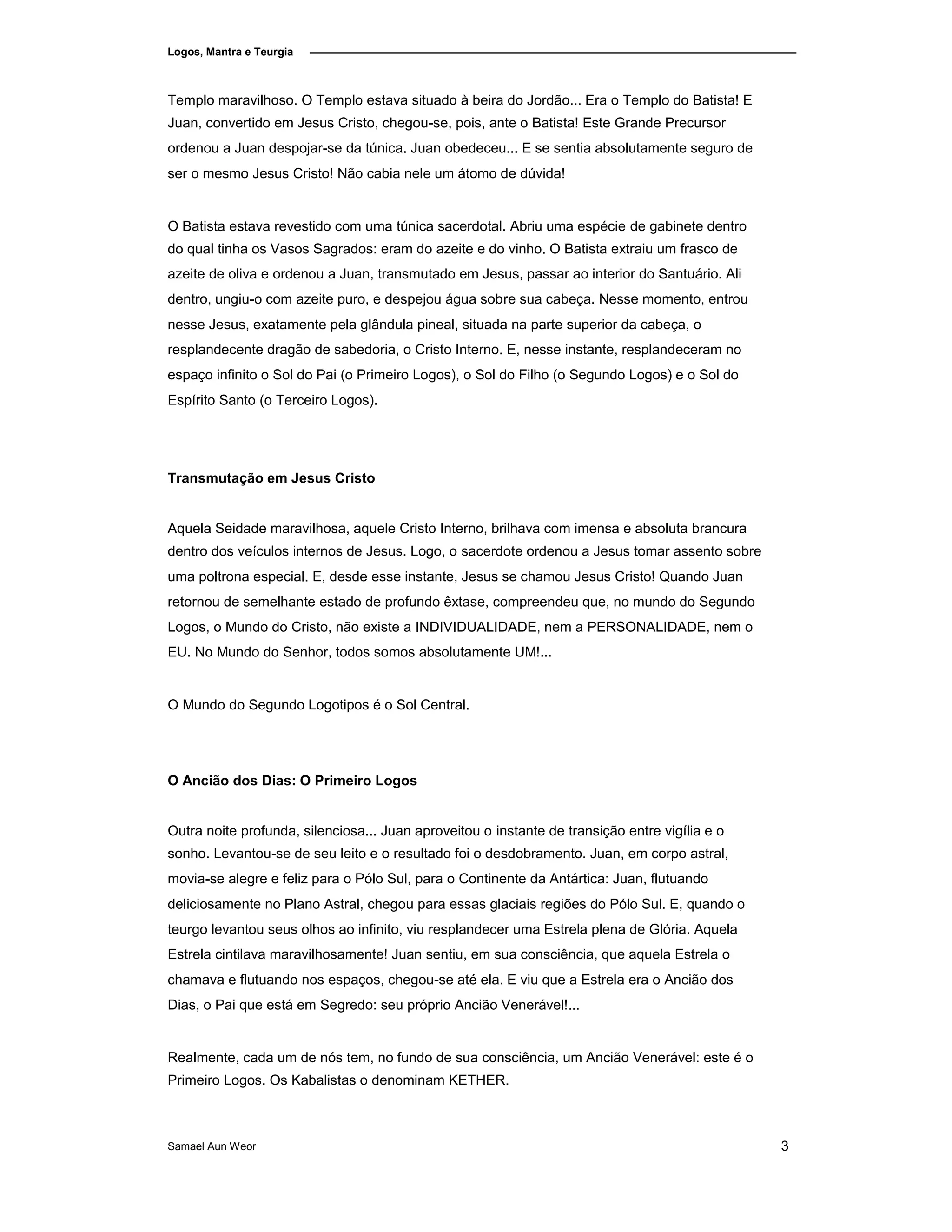 Logos, Mantra e Teurgia
Templo maravilhoso. O Templo estava situado à beira do Jordão... Era o Templo do Batista! E
Juan, convertido em Jesus Cristo, chegou-se, pois, ante o Batista! Este Grande Precursor
ordenou a Juan despojar-se da túnica. Juan obedeceu... E se sentia absolutamente seguro de
ser o mesmo Jesus Cristo! Não cabia nele um átomo de dúvida!
O Batista estava revestido com uma túnica sacerdotal. Abriu uma espécie de gabinete dentro
do qual tinha os Vasos Sagrados: eram do azeite e do vinho. O Batista extraiu um frasco de
azeite de oliva e ordenou a Juan, transmutado em Jesus, passar ao interior do Santuário. Ali
dentro, ungiu-o com azeite puro, e despejou água sobre sua cabeça. Nesse momento, entrou
nesse Jesus, exatamente pela glândula pineal, situada na parte superior da cabeça, o
resplandecente dragão de sabedoria, o Cristo Interno. E, nesse instante, resplandeceram no
espaço infinito o Sol do Pai (o Primeiro Logos), o Sol do Filho (o Segundo Logos) e o Sol do
Espírito Santo (o Terceiro Logos).
Transmutação em Jesus Cristo
Aquela Seidade maravilhosa, aquele Cristo Interno, brilhava com imensa e absoluta brancura
dentro dos veículos internos de Jesus. Logo, o sacerdote ordenou a Jesus tomar assento sobre
uma poltrona especial. E, desde esse instante, Jesus se chamou Jesus Cristo! Quando Juan
retornou de semelhante estado de profundo êxtase, compreendeu que, no mundo do Segundo
Logos, o Mundo do Cristo, não existe a INDIVIDUALIDADE, nem a PERSONALIDADE, nem o
EU. No Mundo do Senhor, todos somos absolutamente UM!...
O Mundo do Segundo Logotipos é o Sol Central.
O Ancião dos Dias: O Primeiro Logos
Outra noite profunda, silenciosa... Juan aproveitou o instante de transição entre vigília e o
sonho. Levantou-se de seu leito e o resultado foi o desdobramento. Juan, em corpo astral,
movia-se alegre e feliz para o Pólo Sul, para o Continente da Antártica: Juan, flutuando
deliciosamente no Plano Astral, chegou para essas glaciais regiões do Pólo Sul. E, quando o
teurgo levantou seus olhos ao infinito, viu resplandecer uma Estrela plena de Glória. Aquela
Estrela cintilava maravilhosamente! Juan sentiu, em sua consciência, que aquela Estrela o
chamava e flutuando nos espaços, chegou-se até ela. E viu que a Estrela era o Ancião dos
Dias, o Pai que está em Segredo: seu próprio Ancião Venerável!...
Realmente, cada um de nós tem, no fundo de sua consciência, um Ancião Venerável: este é o
Primeiro Logos. Os Kabalistas o denominam KETHER.
Samael Aun Weor 3
 