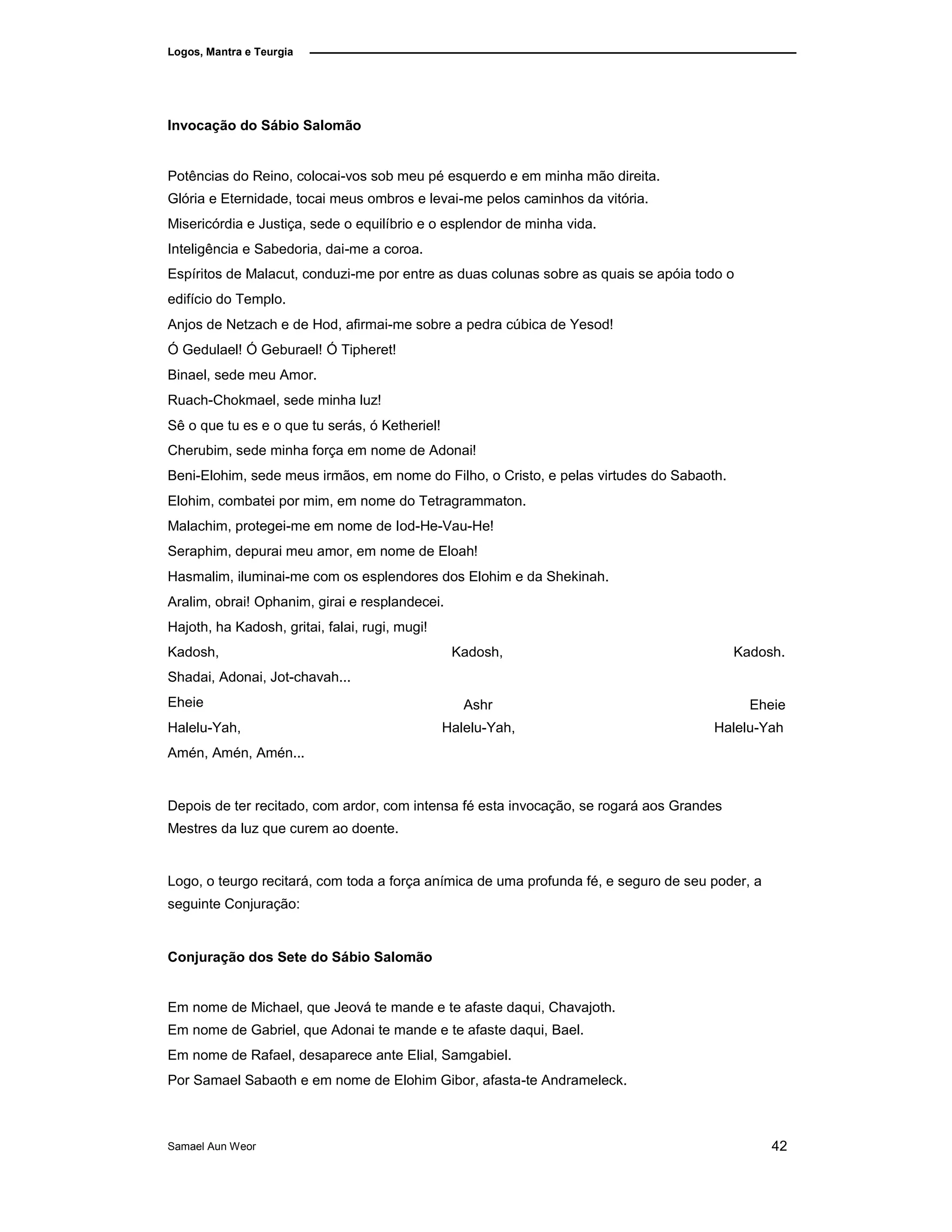 Logos, Mantra e Teurgia
Invocação do Sábio Salomão
Potências do Reino, colocai-vos sob meu pé esquerdo e em minha mão direita.
Glória e Eternidade, tocai meus ombros e levai-me pelos caminhos da vitória.
Misericórdia e Justiça, sede o equilíbrio e o esplendor de minha vida.
Inteligência e Sabedoria, dai-me a coroa.
Espíritos de Malacut, conduzi-me por entre as duas colunas sobre as quais se apóia todo o
edifício do Templo.
Anjos de Netzach e de Hod, afirmai-me sobre a pedra cúbica de Yesod!
Ó Gedulael! Ó Geburael! Ó Tipheret!
Binael, sede meu Amor.
Ruach-Chokmael, sede minha luz!
Sê o que tu es e o que tu serás, ó Ketheriel!
Cherubim, sede minha força em nome de Adonai!
Beni-Elohim, sede meus irmãos, em nome do Filho, o Cristo, e pelas virtudes do Sabaoth.
Elohim, combatei por mim, em nome do Tetragrammaton.
Malachim, protegei-me em nome de Iod-He-Vau-He!
Seraphim, depurai meu amor, em nome de Eloah!
Hasmalim, iluminai-me com os esplendores dos Elohim e da Shekinah.
Aralim, obrai! Ophanim, girai e resplandecei.
Hajoth, ha Kadosh, gritai, falai, rugi, mugi!
Kadosh,
Shadai, Adonai, Jot-chavah...
Eheie
Halelu-Yah,
Kadosh,
Ashr
Halelu-Yah,
Kadosh.
Eheie
Halelu-Yah
Amén, Amén, Amén...
Depois de ter recitado, com ardor, com intensa fé esta invocação, se rogará aos Grandes
Mestres da luz que curem ao doente.
Logo, o teurgo recitará, com toda a força anímica de uma profunda fé, e seguro de seu poder, a
seguinte Conjuração:
Conjuração dos Sete do Sábio Salomão
Em nome de Michael, que Jeová te mande e te afaste daqui, Chavajoth.
Em nome de Gabriel, que Adonai te mande e te afaste daqui, Bael.
Em nome de Rafael, desaparece ante Elial, Samgabiel.
Por Samael Sabaoth e em nome de Elohim Gibor, afasta-te Andrameleck.
Samael Aun Weor 42
 