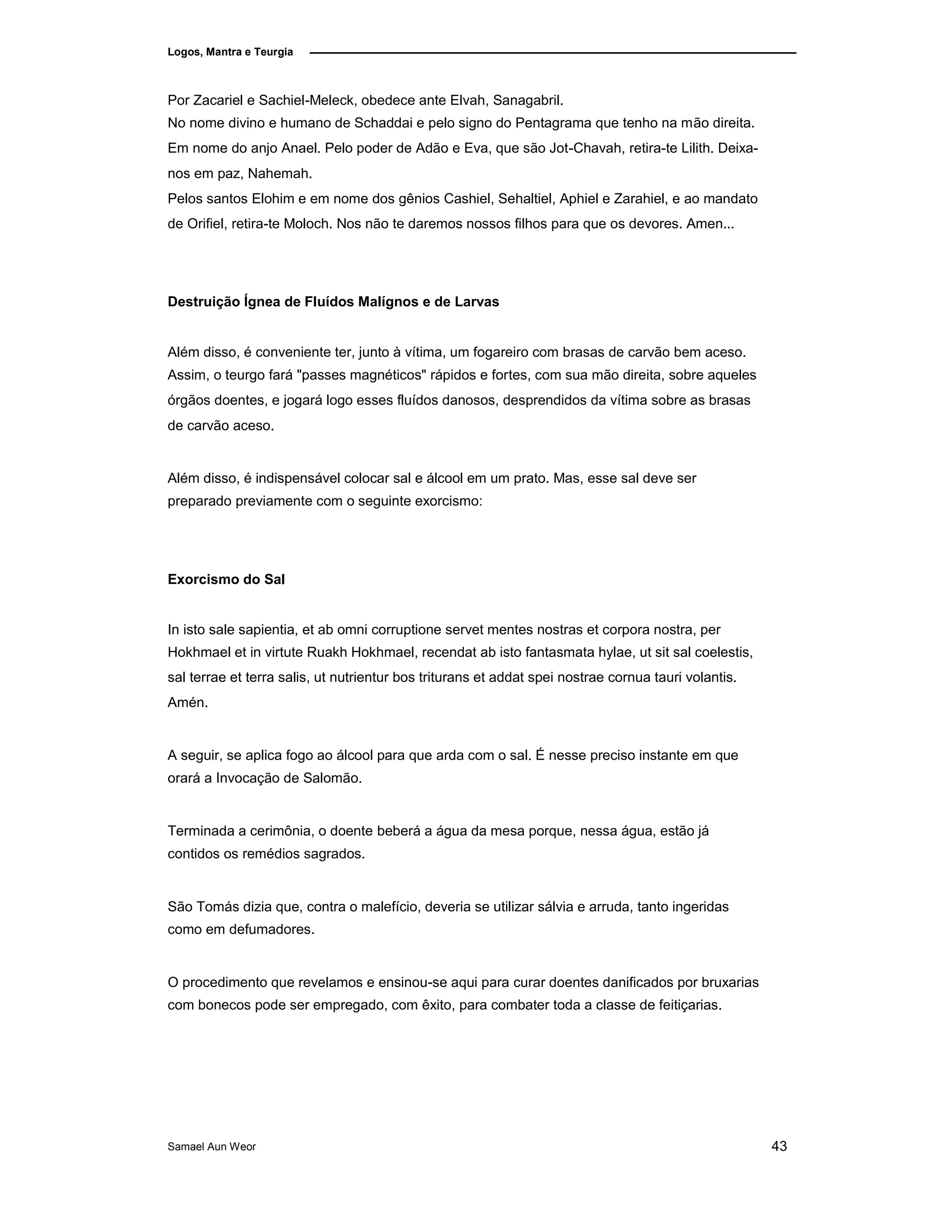 Logos, Mantra e Teurgia
Por Zacariel e Sachiel-Meleck, obedece ante Elvah, Sanagabril.
No nome divino e humano de Schaddai e pelo signo do Pentagrama que tenho na mão direita.
Em nome do anjo Anael. Pelo poder de Adão e Eva, que são Jot-Chavah, retira-te Lilith. Deixa-
nos em paz, Nahemah.
Pelos santos Elohim e em nome dos gênios Cashiel, Sehaltiel, Aphiel e Zarahiel, e ao mandato
de Orifiel, retira-te Moloch. Nos não te daremos nossos filhos para que os devores. Amen...
Destruição Ígnea de Fluídos Malígnos e de Larvas
Além disso, é conveniente ter, junto à vítima, um fogareiro com brasas de carvão bem aceso.
Assim, o teurgo fará "passes magnéticos" rápidos e fortes, com sua mão direita, sobre aqueles
órgãos doentes, e jogará logo esses fluídos danosos, desprendidos da vítima sobre as brasas
de carvão aceso.
Além disso, é indispensável colocar sal e álcool em um prato. Mas, esse sal deve ser
preparado previamente com o seguinte exorcismo:
Exorcismo do Sal
In isto sale sapientia, et ab omni corruptione servet mentes nostras et corpora nostra, per
Hokhmael et in virtute Ruakh Hokhmael, recendat ab isto fantasmata hylae, ut sit sal coelestis,
sal terrae et terra salis, ut nutrientur bos triturans et addat spei nostrae cornua tauri volantis.
Amén.
A seguir, se aplica fogo ao álcool para que arda com o sal. É nesse preciso instante em que
orará a Invocação de Salomão.
Terminada a cerimônia, o doente beberá a água da mesa porque, nessa água, estão já
contidos os remédios sagrados.
São Tomás dizia que, contra o malefício, deveria se utilizar sálvia e arruda, tanto ingeridas
como em defumadores.
O procedimento que revelamos e ensinou-se aqui para curar doentes danificados por bruxarias
com bonecos pode ser empregado, com êxito, para combater toda a classe de feitiçarias.
Samael Aun Weor 43
 