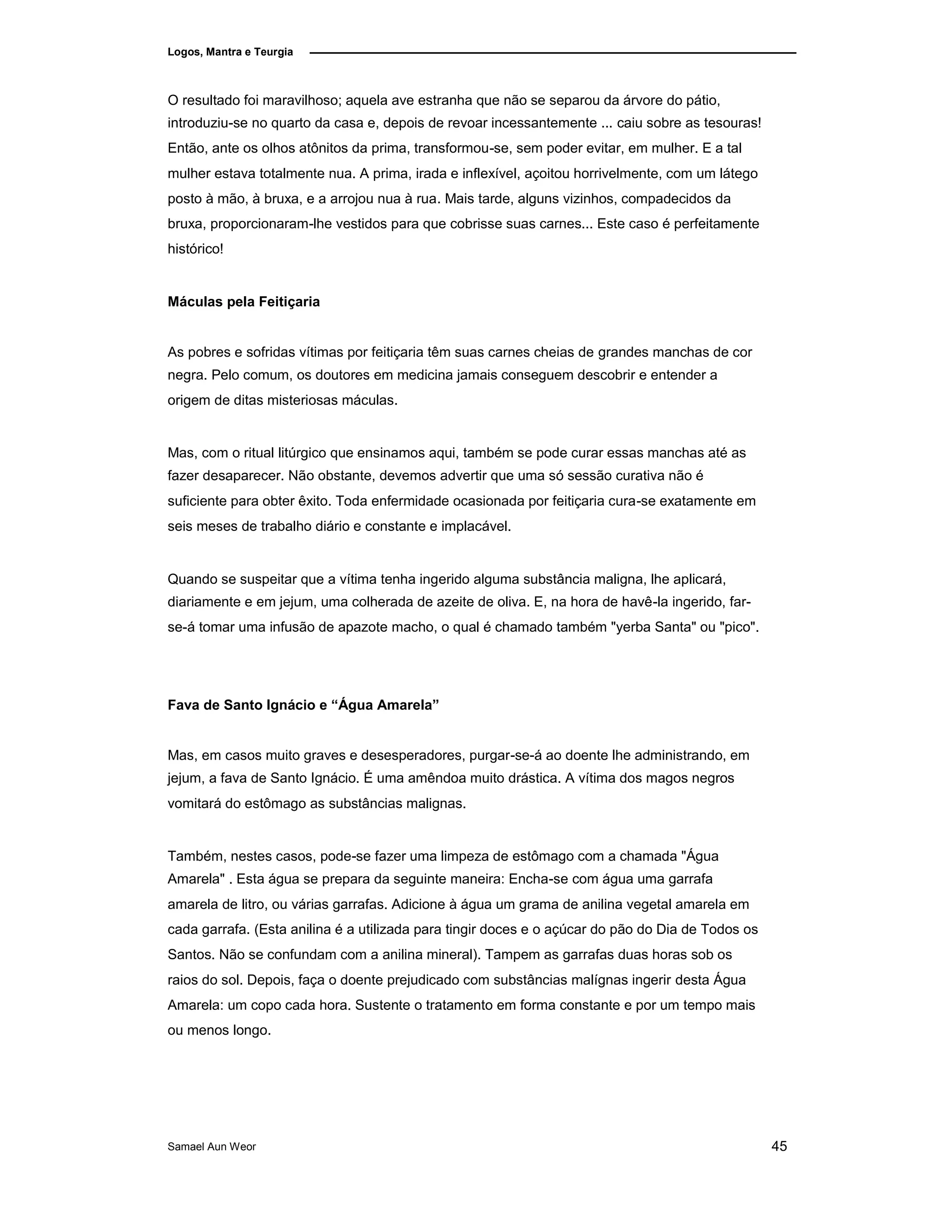 Logos, Mantra e Teurgia
O resultado foi maravilhoso; aquela ave estranha que não se separou da árvore do pátio,
introduziu-se no quarto da casa e, depois de revoar incessantemente ... caiu sobre as tesouras!
Então, ante os olhos atônitos da prima, transformou-se, sem poder evitar, em mulher. E a tal
mulher estava totalmente nua. A prima, irada e inflexível, açoitou horrivelmente, com um látego
posto à mão, à bruxa, e a arrojou nua à rua. Mais tarde, alguns vizinhos, compadecidos da
bruxa, proporcionaram-lhe vestidos para que cobrisse suas carnes... Este caso é perfeitamente
histórico!
Máculas pela Feitiçaria
As pobres e sofridas vítimas por feitiçaria têm suas carnes cheias de grandes manchas de cor
negra. Pelo comum, os doutores em medicina jamais conseguem descobrir e entender a
origem de ditas misteriosas máculas.
Mas, com o ritual litúrgico que ensinamos aqui, também se pode curar essas manchas até as
fazer desaparecer. Não obstante, devemos advertir que uma só sessão curativa não é
suficiente para obter êxito. Toda enfermidade ocasionada por feitiçaria cura-se exatamente em
seis meses de trabalho diário e constante e implacável.
Quando se suspeitar que a vítima tenha ingerido alguma substância maligna, lhe aplicará,
diariamente e em jejum, uma colherada de azeite de oliva. E, na hora de havê-la ingerido, far-
se-á tomar uma infusão de apazote macho, o qual é chamado também "yerba Santa" ou "pico".
Fava de Santo Ignácio e “Água Amarela”
Mas, em casos muito graves e desesperadores, purgar-se-á ao doente lhe administrando, em
jejum, a fava de Santo Ignácio. É uma amêndoa muito drástica. A vítima dos magos negros
vomitará do estômago as substâncias malignas.
Também, nestes casos, pode-se fazer uma limpeza de estômago com a chamada "Água
Amarela" . Esta água se prepara da seguinte maneira: Encha-se com água uma garrafa
amarela de litro, ou várias garrafas. Adicione à água um grama de anilina vegetal amarela em
cada garrafa. (Esta anilina é a utilizada para tingir doces e o açúcar do pão do Dia de Todos os
Santos. Não se confundam com a anilina mineral). Tampem as garrafas duas horas sob os
raios do sol. Depois, faça o doente prejudicado com substâncias malígnas ingerir desta Água
Amarela: um copo cada hora. Sustente o tratamento em forma constante e por um tempo mais
ou menos longo.
Samael Aun Weor 45
 