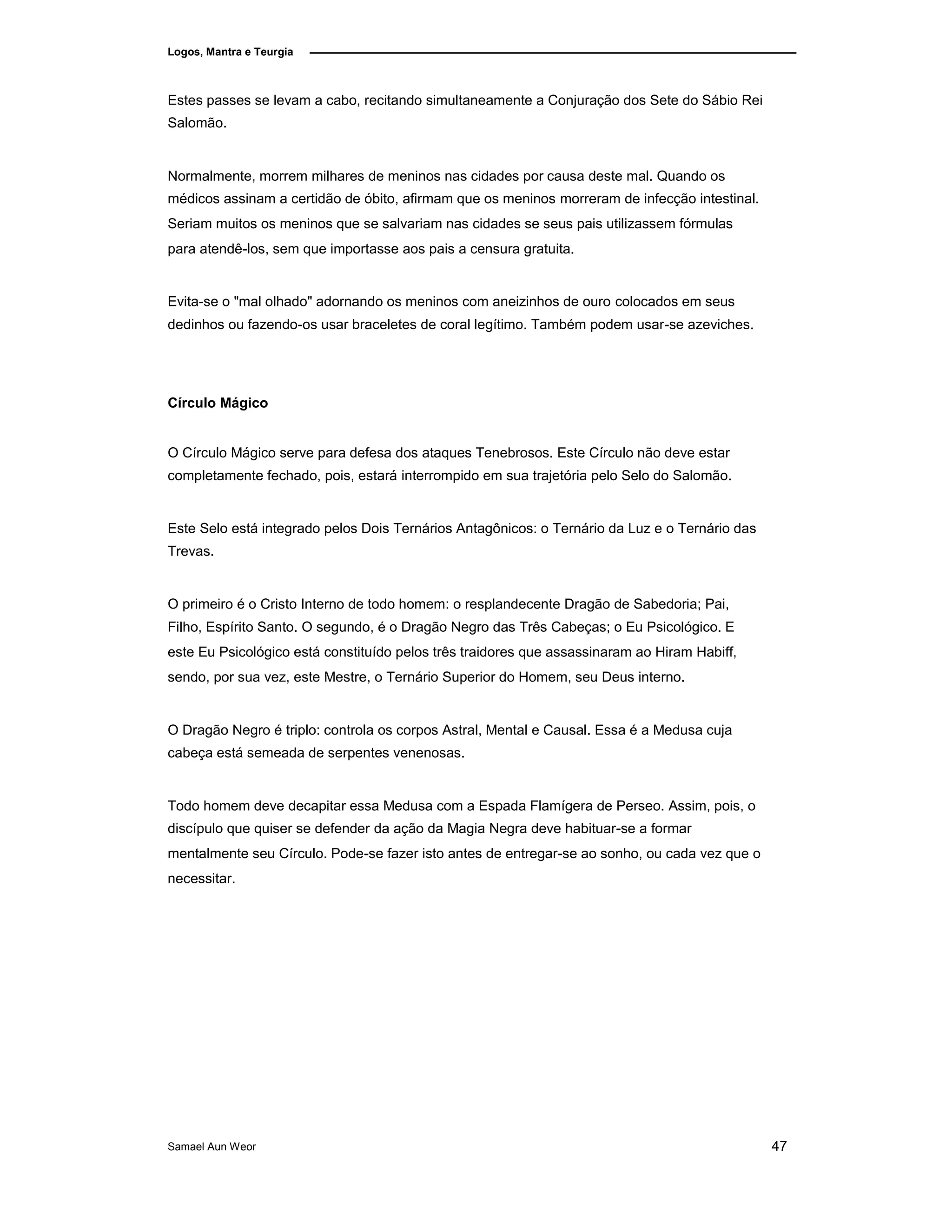 Logos, Mantra e Teurgia
Estes passes se levam a cabo, recitando simultaneamente a Conjuração dos Sete do Sábio Rei
Salomão.
Normalmente, morrem milhares de meninos nas cidades por causa deste mal. Quando os
médicos assinam a certidão de óbito, afirmam que os meninos morreram de infecção intestinal.
Seriam muitos os meninos que se salvariam nas cidades se seus pais utilizassem fórmulas
para atendê-los, sem que importasse aos pais a censura gratuita.
Evita-se o "mal olhado" adornando os meninos com aneizinhos de ouro colocados em seus
dedinhos ou fazendo-os usar braceletes de coral legítimo. Também podem usar-se azeviches.
Círculo Mágico
O Círculo Mágico serve para defesa dos ataques Tenebrosos. Este Círculo não deve estar
completamente fechado, pois, estará interrompido em sua trajetória pelo Selo do Salomão.
Este Selo está integrado pelos Dois Ternários Antagônicos: o Ternário da Luz e o Ternário das
Trevas.
O primeiro é o Cristo Interno de todo homem: o resplandecente Dragão de Sabedoria; Pai,
Filho, Espírito Santo. O segundo, é o Dragão Negro das Três Cabeças; o Eu Psicológico. E
este Eu Psicológico está constituído pelos três traidores que assassinaram ao Hiram Habiff,
sendo, por sua vez, este Mestre, o Ternário Superior do Homem, seu Deus interno.
O Dragão Negro é triplo: controla os corpos Astral, Mental e Causal. Essa é a Medusa cuja
cabeça está semeada de serpentes venenosas.
Todo homem deve decapitar essa Medusa com a Espada Flamígera de Perseo. Assim, pois, o
discípulo que quiser se defender da ação da Magia Negra deve habituar-se a formar
mentalmente seu Círculo. Pode-se fazer isto antes de entregar-se ao sonho, ou cada vez que o
necessitar.
Samael Aun Weor 47
 