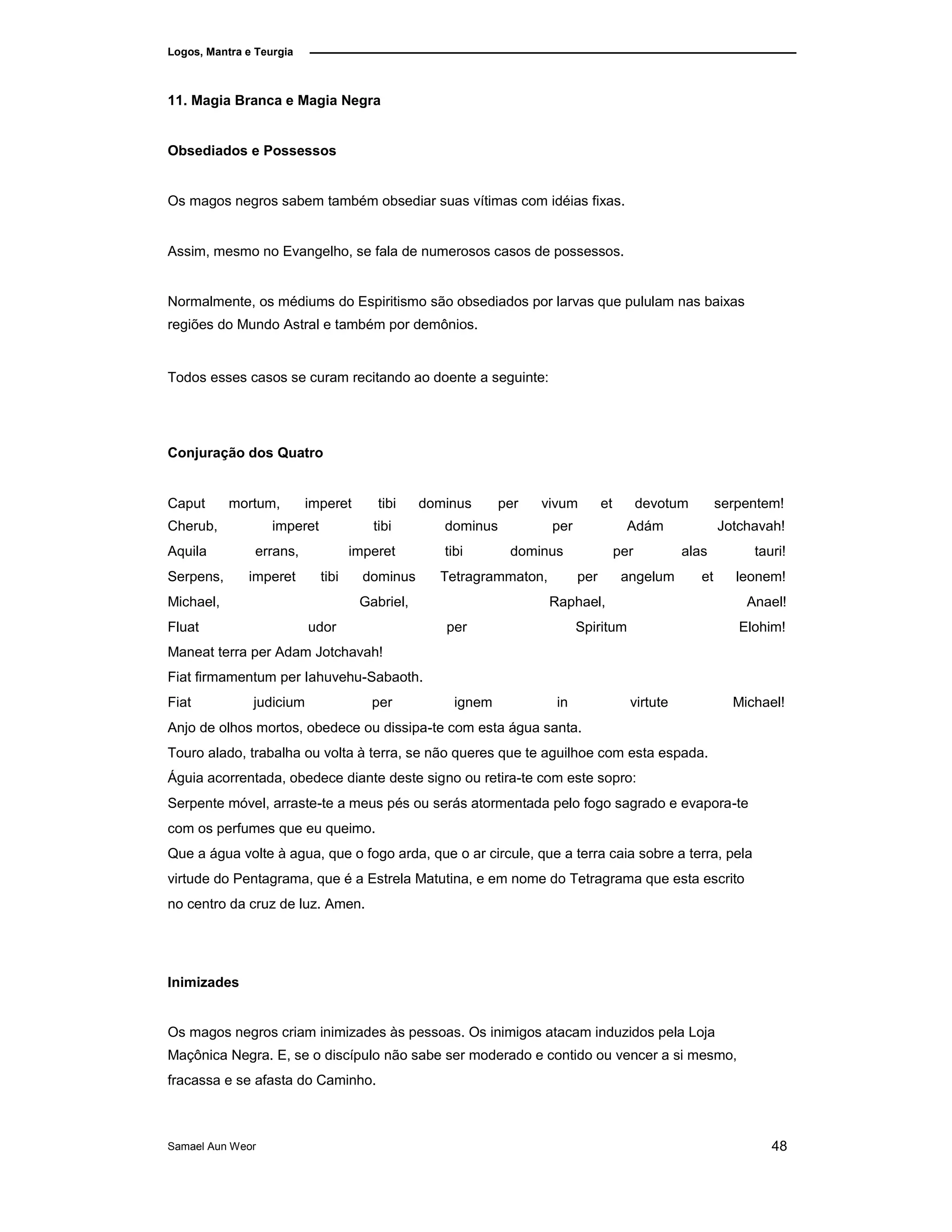 Logos, Mantra e Teurgia
11. Magia Branca e Magia Negra
Obsediados e Possessos
Os magos negros sabem também obsediar suas vítimas com idéias fixas.
Assim, mesmo no Evangelho, se fala de numerosos casos de possessos.
Normalmente, os médiums do Espiritismo são obsediados por larvas que pululam nas baixas
regiões do Mundo Astral e também por demônios.
Todos esses casos se curam recitando ao doente a seguinte:
Conjuração dos Quatro
Caput mortum, imperet tibi dominus per vivum et devotum serpentem!
Cherub, imperet tibi dominus per Adám Jotchavah!
Aquila errans, imperet tibi dominus per alas tauri!
Serpens, imperet tibi dominus Tetragrammaton, per angelum et leonem!
Michael, Gabriel, Raphael, Anael!
Fluat udor per Spiritum Elohim!
Maneat terra per Adam Jotchavah!
Fiat firmamentum per Iahuvehu-Sabaoth.
Fiat judicium per ignem in virtute Michael!
Anjo de olhos mortos, obedece ou dissipa-te com esta água santa.
Touro alado, trabalha ou volta à terra, se não queres que te aguilhoe com esta espada.
Águia acorrentada, obedece diante deste signo ou retira-te com este sopro:
Serpente móvel, arraste-te a meus pés ou serás atormentada pelo fogo sagrado e evapora-te
com os perfumes que eu queimo.
Que a água volte à agua, que o fogo arda, que o ar circule, que a terra caia sobre a terra, pela
virtude do Pentagrama, que é a Estrela Matutina, e em nome do Tetragrama que esta escrito
no centro da cruz de luz. Amen.
Inimizades
Os magos negros criam inimizades às pessoas. Os inimigos atacam induzidos pela Loja
Maçônica Negra. E, se o discípulo não sabe ser moderado e contido ou vencer a si mesmo,
fracassa e se afasta do Caminho.
Samael Aun Weor 48
 