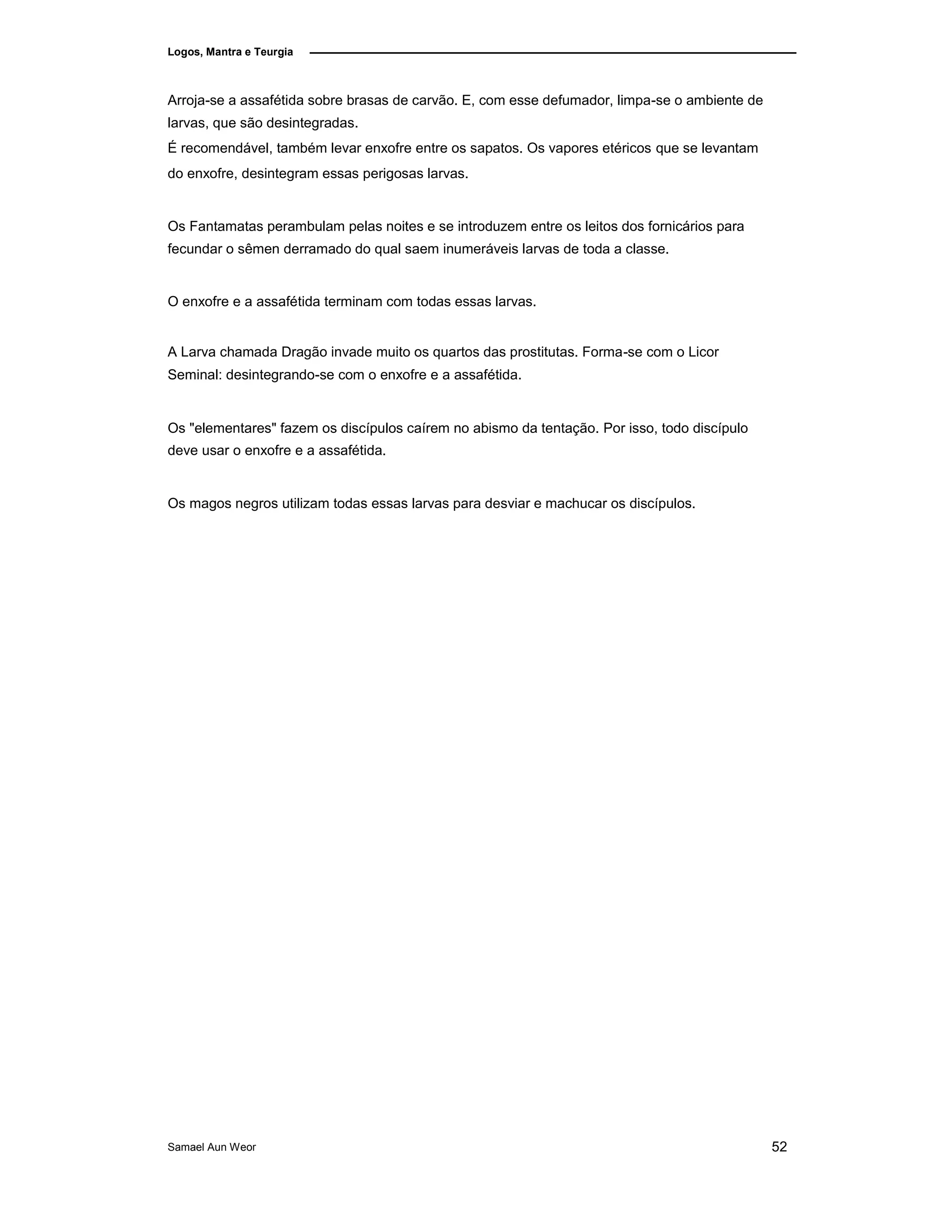 Logos, Mantra e Teurgia
Arroja-se a assafétida sobre brasas de carvão. E, com esse defumador, limpa-se o ambiente de
larvas, que são desintegradas.
É recomendável, também levar enxofre entre os sapatos. Os vapores etéricos que se levantam
do enxofre, desintegram essas perigosas larvas.
Os Fantamatas perambulam pelas noites e se introduzem entre os leitos dos fornicários para
fecundar o sêmen derramado do qual saem inumeráveis larvas de toda a classe.
O enxofre e a assafétida terminam com todas essas larvas.
A Larva chamada Dragão invade muito os quartos das prostitutas. Forma-se com o Licor
Seminal: desintegrando-se com o enxofre e a assafétida.
Os "elementares" fazem os discípulos caírem no abismo da tentação. Por isso, todo discípulo
deve usar o enxofre e a assafétida.
Os magos negros utilizam todas essas larvas para desviar e machucar os discípulos.
Samael Aun Weor 52
 