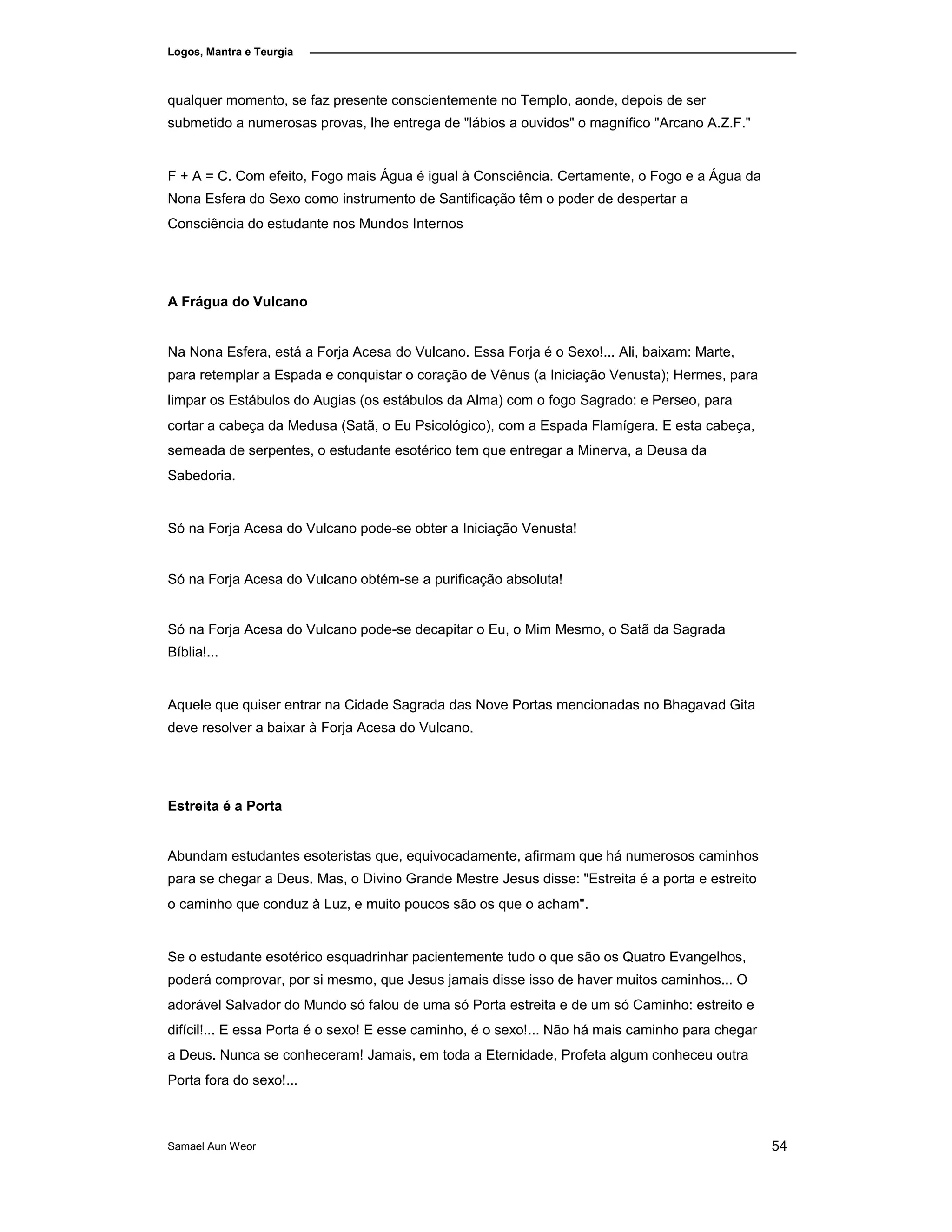 Logos, Mantra e Teurgia
qualquer momento, se faz presente conscientemente no Templo, aonde, depois de ser
submetido a numerosas provas, lhe entrega de "lábios a ouvidos" o magnífico "Arcano A.Z.F."
F + A = C. Com efeito, Fogo mais Água é igual à Consciência. Certamente, o Fogo e a Água da
Nona Esfera do Sexo como instrumento de Santificação têm o poder de despertar a
Consciência do estudante nos Mundos Internos
A Frágua do Vulcano
Na Nona Esfera, está a Forja Acesa do Vulcano. Essa Forja é o Sexo!... Ali, baixam: Marte,
para retemplar a Espada e conquistar o coração de Vênus (a Iniciação Venusta); Hermes, para
limpar os Estábulos do Augias (os estábulos da Alma) com o fogo Sagrado: e Perseo, para
cortar a cabeça da Medusa (Satã, o Eu Psicológico), com a Espada Flamígera. E esta cabeça,
semeada de serpentes, o estudante esotérico tem que entregar a Minerva, a Deusa da
Sabedoria.
Só na Forja Acesa do Vulcano pode-se obter a Iniciação Venusta!
Só na Forja Acesa do Vulcano obtém-se a purificação absoluta!
Só na Forja Acesa do Vulcano pode-se decapitar o Eu, o Mim Mesmo, o Satã da Sagrada
Bíblia!...
Aquele que quiser entrar na Cidade Sagrada das Nove Portas mencionadas no Bhagavad Gita
deve resolver a baixar à Forja Acesa do Vulcano.
Estreita é a Porta
Abundam estudantes esoteristas que, equivocadamente, afirmam que há numerosos caminhos
para se chegar a Deus. Mas, o Divino Grande Mestre Jesus disse: "Estreita é a porta e estreito
o caminho que conduz à Luz, e muito poucos são os que o acham".
Se o estudante esotérico esquadrinhar pacientemente tudo o que são os Quatro Evangelhos,
poderá comprovar, por si mesmo, que Jesus jamais disse isso de haver muitos caminhos... O
adorável Salvador do Mundo só falou de uma só Porta estreita e de um só Caminho: estreito e
difícil!... E essa Porta é o sexo! E esse caminho, é o sexo!... Não há mais caminho para chegar
a Deus. Nunca se conheceram! Jamais, em toda a Eternidade, Profeta algum conheceu outra
Porta fora do sexo!...
Samael Aun Weor 54
 