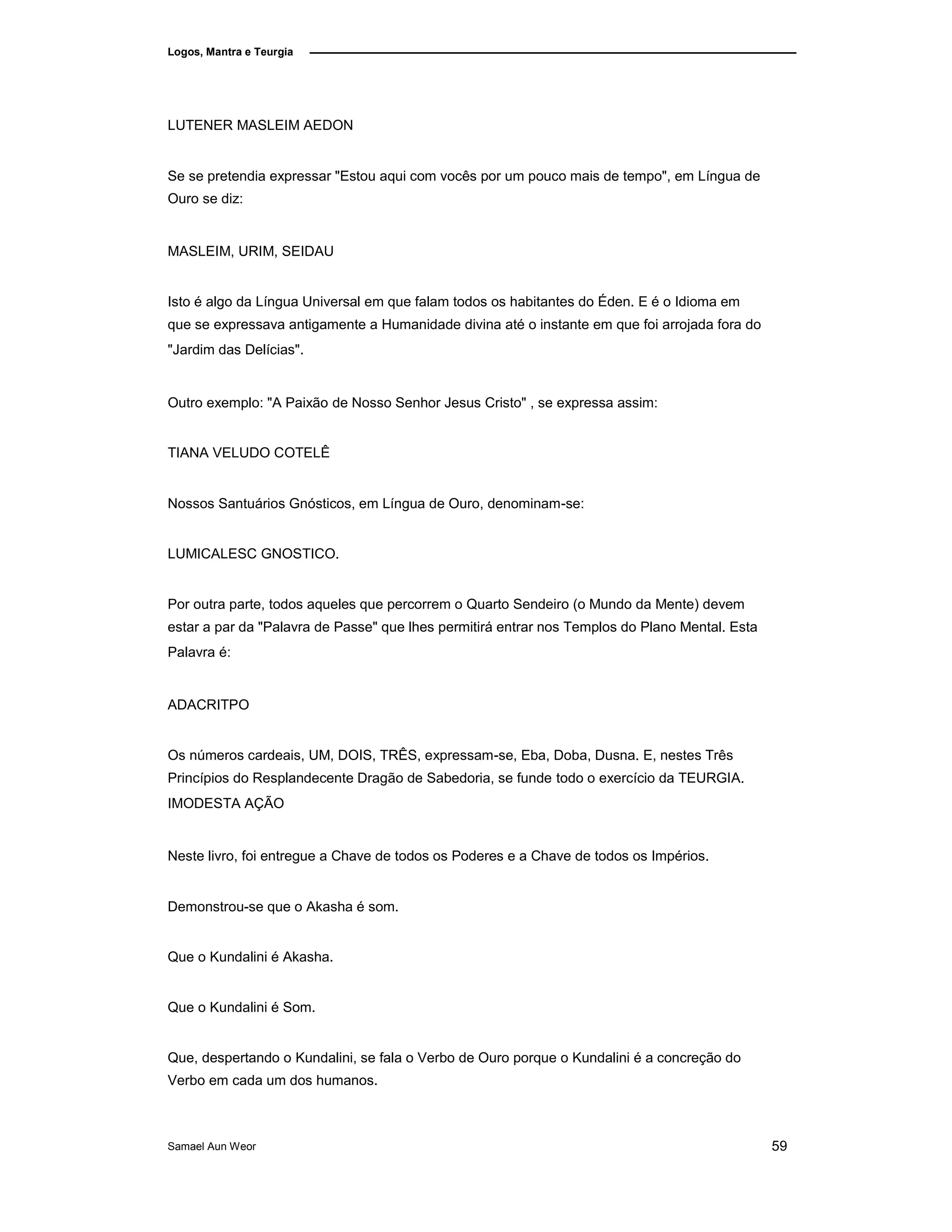 Logos, Mantra e Teurgia
LUTENER MASLEIM AEDON
Se se pretendia expressar "Estou aqui com vocês por um pouco mais de tempo", em Língua de
Ouro se diz:
MASLEIM, URIM, SEIDAU
Isto é algo da Língua Universal em que falam todos os habitantes do Éden. E é o Idioma em
que se expressava antigamente a Humanidade divina até o instante em que foi arrojada fora do
"Jardim das Delícias".
Outro exemplo: "A Paixão de Nosso Senhor Jesus Cristo" , se expressa assim:
TIANA VELUDO COTELÊ
Nossos Santuários Gnósticos, em Língua de Ouro, denominam-se:
LUMICALESC GNOSTICO.
Por outra parte, todos aqueles que percorrem o Quarto Sendeiro (o Mundo da Mente) devem
estar a par da "Palavra de Passe" que lhes permitirá entrar nos Templos do Plano Mental. Esta
Palavra é:
ADACRITPO
Os números cardeais, UM, DOIS, TRÊS, expressam-se, Eba, Doba, Dusna. E, nestes Três
Princípios do Resplandecente Dragão de Sabedoria, se funde todo o exercício da TEURGIA.
IMODESTA AÇÃO
Neste livro, foi entregue a Chave de todos os Poderes e a Chave de todos os Impérios.
Demonstrou-se que o Akasha é som.
Que o Kundalini é Akasha.
Que o Kundalini é Som.
Que, despertando o Kundalini, se fala o Verbo de Ouro porque o Kundalini é a concreção do
Verbo em cada um dos humanos.
Samael Aun Weor 59
 