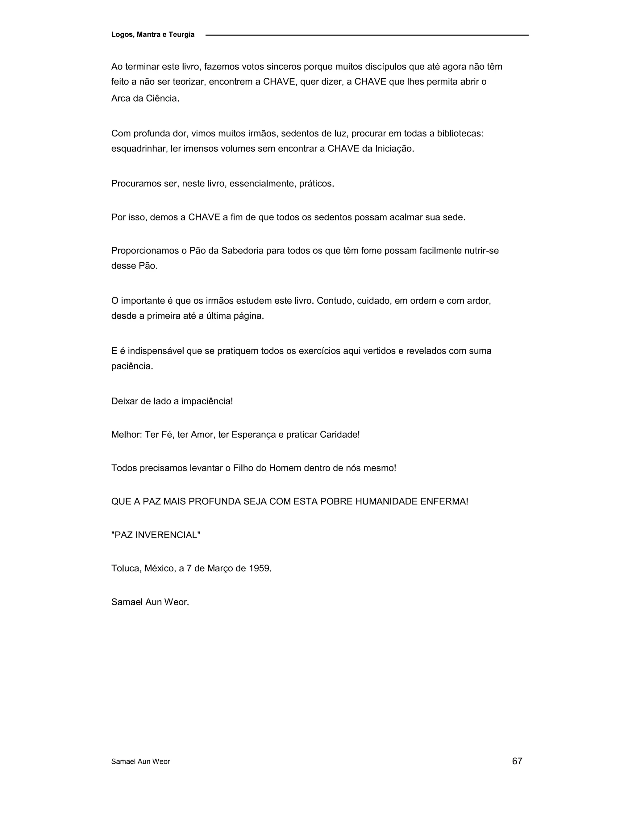 Logos, Mantra e Teurgia
Ao terminar este livro, fazemos votos sinceros porque muitos discípulos que até agora não têm
feito a não ser teorizar, encontrem a CHAVE, quer dizer, a CHAVE que lhes permita abrir o
Arca da Ciência.
Com profunda dor, vimos muitos irmãos, sedentos de luz, procurar em todas a bibliotecas:
esquadrinhar, ler imensos volumes sem encontrar a CHAVE da Iniciação.
Procuramos ser, neste livro, essencialmente, práticos.
Por isso, demos a CHAVE a fim de que todos os sedentos possam acalmar sua sede.
Proporcionamos o Pão da Sabedoria para todos os que têm fome possam facilmente nutrir-se
desse Pão.
O importante é que os irmãos estudem este livro. Contudo, cuidado, em ordem e com ardor,
desde a primeira até a última página.
E é indispensável que se pratiquem todos os exercícios aqui vertidos e revelados com suma
paciência.
Deixar de lado a impaciência!
Melhor: Ter Fé, ter Amor, ter Esperança e praticar Caridade!
Todos precisamos levantar o Filho do Homem dentro de nós mesmo!
QUE A PAZ MAIS PROFUNDA SEJA COM ESTA POBRE HUMANIDADE ENFERMA!
"PAZ INVERENCIAL"
Toluca, México, a 7 de Março de 1959.
Samael Aun Weor.
Samael Aun Weor 67
 