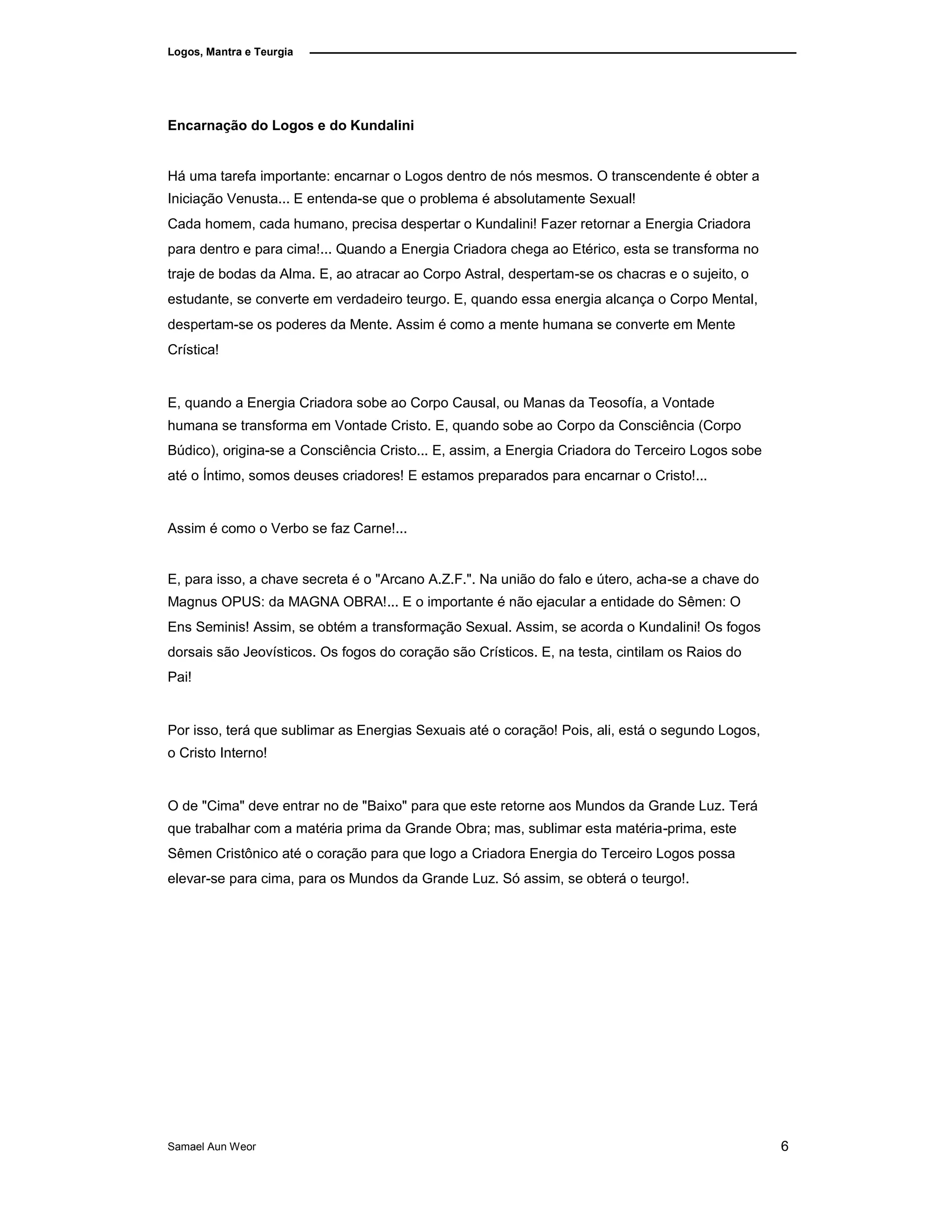 Logos, Mantra e Teurgia
Encarnação do Logos e do Kundalini
Há uma tarefa importante: encarnar o Logos dentro de nós mesmos. O transcendente é obter a
Iniciação Venusta... E entenda-se que o problema é absolutamente Sexual!
Cada homem, cada humano, precisa despertar o Kundalini! Fazer retornar a Energia Criadora
para dentro e para cima!... Quando a Energia Criadora chega ao Etérico, esta se transforma no
traje de bodas da Alma. E, ao atracar ao Corpo Astral, despertam-se os chacras e o sujeito, o
estudante, se converte em verdadeiro teurgo. E, quando essa energia alcança o Corpo Mental,
despertam-se os poderes da Mente. Assim é como a mente humana se converte em Mente
Crística!
E, quando a Energia Criadora sobe ao Corpo Causal, ou Manas da Teosofía, a Vontade
humana se transforma em Vontade Cristo. E, quando sobe ao Corpo da Consciência (Corpo
Búdico), origina-se a Consciência Cristo... E, assim, a Energia Criadora do Terceiro Logos sobe
até o Íntimo, somos deuses criadores! E estamos preparados para encarnar o Cristo!...
Assim é como o Verbo se faz Carne!...
E, para isso, a chave secreta é o "Arcano A.Z.F.". Na união do falo e útero, acha-se a chave do
Magnus OPUS: da MAGNA OBRA!... E o importante é não ejacular a entidade do Sêmen: O
Ens Seminis! Assim, se obtém a transformação Sexual. Assim, se acorda o Kundalini! Os fogos
dorsais são Jeovísticos. Os fogos do coração são Crísticos. E, na testa, cintilam os Raios do
Pai!
Por isso, terá que sublimar as Energias Sexuais até o coração! Pois, ali, está o segundo Logos,
o Cristo Interno!
O de "Cima" deve entrar no de "Baixo" para que este retorne aos Mundos da Grande Luz. Terá
que trabalhar com a matéria prima da Grande Obra; mas, sublimar esta matéria-prima, este
Sêmen Cristônico até o coração para que logo a Criadora Energia do Terceiro Logos possa
elevar-se para cima, para os Mundos da Grande Luz. Só assim, se obterá o teurgo!.
Samael Aun Weor 6
 