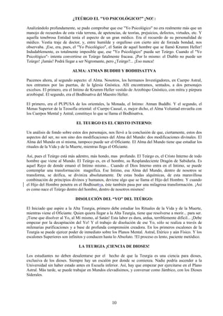 10
¿TEÚRGO EL "YO PSICOLÓGICO?” ¡NO! :
Analizándolo profundamente, se pudo comprobar que ese "Yo Psicológico" no era realmente más que un
manojo de recuerdos de esta vida terrena, de apetencias, de teorías, prejuicios, defectos, virtudes, etc. Y
aquella tenebrosa Entidad tenía el aspecto de un gran médico. Era el recuerdo de su personalidad de
médico. Vestía traje de doctor, y, entre humilde y orgulloso con cierto aire de forzada bondad, nos
observaba. ¡Ese, era, pues, el "Yo Psicológico", el Satán de aquel hombre que se llamó Krumm Heller!
Indudablemente, es totalmente imposible que, ese "Yo Psicológico" pueda ser Teúrgo. Cuando el "Yo
Psicológico"- intenta convertirse en Teúrgo fatalmente fracasa. ¡Por lo mismo: el Diablo no puede ser
Teúrgo! ¡Jamás! Podrá llegar a ser Nigromante, pero ¿Teúrgo?... ¡Eso nunca!
ALMA: ATMAN BUDDHI Y BODHISATTVA
Pacemos ahora, al segundo aspecto: el Alma. Nosotros, los hermanos Investigadores, en Cuerpo Astral,
nos entramos por las puertas, de la Iglesia Gnóstica. Allí encontramos, sentados, a dos personajes
excelsos. El primero, era el Intimo de Krumm Heller vestido de Arzobispo Gnóstico, con mitra y púrpura
arzobispal. El segundo, era el Bodhisattva del Maestro Heller.
El primero, era el PUPUSA de los orientales, la Monada, el Intimo: Atman Buddhi. Y el segundo, el
Menas Superior de la Teosofía oriental: el Cuerpo Causal, o, mejor dicho, el Alma Voluntad envuelta con
los Cuerpos Mental y Astral, constituye lo que se llama el Bodhisattva.
EL TEURGO ES EL CRISTO INTERNO:
Un análisis de fondo sobre estos dos personajes, nos llevó a la conclusión de que, ciertamente, estos dos
aspectos del ser, no son sino dos modificaciones del Alma del Mundo: dos modificaciones divinales. El
Alma del Mundo en sí misma, tampoco puede ser el Oficiante. El Alma del Mundo tiene que estudiar los
rituales de la Vida y de la Muerte, mientras llega el Oficiante.
Así, pues el Teúrgo está más adentro, más hondo, mas profundo. El Teúrgo es, el Cristo Interno de todo
hombre que viene al Mundo. El Teúrgo es, en el hombre, su Resplandeciente Dragón de Sabiduría. Es
aquel Rayo de donde emanó el Intimo mismo... Cuando el Dios Interno entra en el Intimo, se puede
contemplar una transformación magnífica. Ese Intimo, esa Alma del Mundo, dentro de nosotros se
transforma, se deifica, se diviniza absolutamente. De estas bodas alquímicas, de esta maravillosa
combinación de principios divinos y humanos, deviene algo que se llama el Hijo del Hombre. Y cuando
el Hijo del Hombre penetra en el Bodhisattva, éste también pasa por una milagrosa transformación. ¡Así
es como nace el Teúrgo dentro del hombre, dentro de nosotros mismos!
DISOLUCIÓN DEL “YO" DEL TEÚRGO:
El Iniciado que aspire a la Alta Teurgia, primero debe estudiar los Rituales de la Vida y de la Muerte,
mientras viene el Oficiante. Quien quiera llegar a la Alta Teurgia, tiene que resolverse a morir... para ser.
¡Tiene que disolver al Yo, al Mí mismo, al Satán! Esta labor es dura, ardua, terriblemente difícil... ¡Debe
empezar por la decapitación del Yo! Y el trabajo de disolución de ese Yo, sólo se realiza a través de
milenarias purificaciones y a base de profunda comprensión creadora. En los primeros escalones de la
Teurgia se puede ejercer poder de inmediato sobre los Planos Mental. Astral, Etérico y aún Físico. Y los
escalones Superiores son infinitos y conducen hasta lo Absoluto. !El proceso es lento, paciente metódico.
LA TEURGIA ¡CIENCIA DE DIOSES!
Los estudiantes no deben desalentarse por el hecho de que la Teurgia es una ciencia para dioses,
exclusiva de los dioses. Siempre hay un escalón por donde se comienza. Nadie podría ascender a la
Universidad sin haber estado antes en Escuela inferior. Así, hay que empezar por ejercitarse en el Plano
Astral. Más tarde, se puede trabajar en Mundos elevadísimos, y conversar como Jámbico, con los Dioses
Siderales.
 