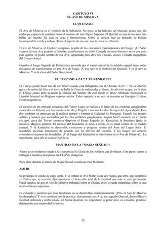 15
CAPITULO VI
EL AVE DE MINERVA
EL QUETZAL:
El Ave de Minerva es el símbolo de la Sabiduría. No poco se ha hablado del Quetzal; pocos son, sin
embargo, capaces de entender todo el misterio de este Pájaro Sagrado. El Quetzal es una de las aves más
bellas del mundo. Su cola es larga y hermosísima. Sobre su cabeza luce un penacho de belleza
Incomparable, verde y sedoso. Todo el aspecto de esa ave, nos invita a la reflexión.
El ave de Minerva, el Quetzal milagroso, resulta de las incesantes trasmutaciones del Fuego. ¡El Poder
secreto de esta Ave permite al hombre transformarse en dios! Concede metamorfosearse en lo que cada
cual quiera. El poder secreto de esa Ave, capacitada para abrir los Chakras, discos o ruedas magnéticas
del Cuerpo Astral.
Cuando el Fuego Sagrado de Pentecostés asciende por el canal central de la médula espinal tiene poder
milagroso de transformarse en una Ave de Fuego. ¡Y esa Ave es el símbolo del Quetzal! Y es el Ave de
Minerva. Y es la clave del Poder Sacerdotal.
EL “ARCANO A.Z.F.” Y EL KUNDALINI
El Teúrgo puede hacer uso de ese Poder cuando está trabajando con el “Arcano A.Z.F.”. Ya se informó
que en la unión del falo y el útero se halla la Clave de todo poder evidente. Se advirtió ya que, en la vida,
el Teúrgo jamás debe eyacular la entidad del Semen. De este modo el deseo refrenado trasmutará al
Líquido Seminal en Mágicos vapores sutiles. Tales vapores, a su vez, se trocarán en Energías Criticas,
electromagnéticas.
El ascenso de las energías creadoras del Tercer Logos se realiza a lo largo de los cordones ganglionares
conocidos en Oriente con los nombres de Ida y Pingalá. Esos son los dos Testigos del Apocalipsis. Esos
dos cordones se enroscan en la médula espinal y forman el Caduceo de Mercurio. Cuando los átomos
solares y lunares que ascienden por los dos cordones ganglionares, logran hacer contacto en el hueso
coxígeo, cerca del Triveni entonces despierta el Fuego Sagrado del Kundalini, la Serpiente ígnea de
nuestros Mágicos poderes. El ascenso del Kundalini se lleva a efecto en el canal central de la médula
espinal. Y el Kundalini se desarrolla, evoluciona y progresa dentro del Aura del Logos Solar. El
Kundalini asciende lentamente de acuerdo con los méritos del corazón. Y los fuegos del corazón
controlan el ascenso del Kundalini. ¡Y el Fuego del Kundalini se transforma en el Ave de Minerva!... Lo
importante, para ello es conocer la Clave.
MANTRAN EN LA "MAGIA SEXUAL":
Ahora ya no podemos negar a la Humanidad la Llave de los poderes que divinizan. Con gusto vamos a
entregar a nuestros discípulos esa CLAVE milagrosa.
Pues bien: durante el trance de Magia Sexual vocalícese este Mantram:
JAO RI
Se prolonga el sonido de cada vocal. Y se ordena al Ave Maravillosa del Fuego, que abra, que desarrolle
el Chakra que se necesite. Que comienza el desarrollo total de la facultad que más se esté precisando.
Estad seguros de que el Ave de Minerva trabajará sobre el Chakra, disco o rueda magnética sobre la cual
reciba órdenes supremas.
Es evidente y positivo que esas facultades no se desarrollan instantáneamente. ¡Pero el Ave de Minerva
las despertará! Y si se continúa con la práctica, diariamente, esa Ave, ese sagrado Quetzal, desarrollará la
facultad ordenada y ambicionada, en forma absoluta. Lo importante es perseverar, no cansarse, practicar
diariamente con intensidad fervorosa.
 