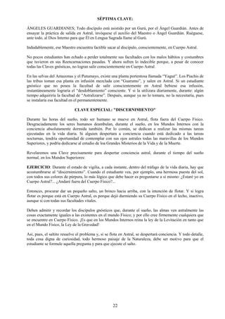 22
SÉPTIMA CLAVE:
ÁNGELES GUARDIANES; Todo discípulo está asistido por un Gurú, por el Ángel Guardián. Antes de
ensayar la práctica de salida en Astral, invóquese el auxilio del Maestro o Ángel Guardián. Ruéguese,
ante todo, al Dios Interno para que Él en Lengua Sagrada llame al Gurú.
Indudablemente, ese Maestro encuentra factible sacar al discípulo, conscientemente, en Cuerpo Astral.
No pocos estudiantes han echado a perder totalmente sus facultades con los malos hábitos y costumbres
que tuvieron en sus Reencarnaciones pasadas. Y ahora sufren lo indecible porque, a pesar de conocer
todas las Claves gnósticas, no logran salir conscientemente en Cuerpo Astral.
En las selvas del Amazonas y el Putumayo, existe una planta portentosa llamada “Yagué”. Los Piachis de
las tribus toman esa planta en infusión mezclada con “Guarumo”, y salen en Astral. Si un estudiante
gnóstico que no posea la facultad de salir conscientemente en Astral bebiese esa infusión,
instantáneamente lograría el “desdoblamiento” consciente. Y si la utilizara diariamente, durante: algún
tiempo adquiriría la facultad de “Astralizarse”. Después, aunque ya no lo tomara, no la necesitaría, pues
se instalaría esa facultad en el permanentemente.
CLAVE ESPECIAL: "DISCERNIMIENTO"
Durante las horas del sueño, todo ser humano se mueve en Astral, flota fuera del Cuerpo Físico.
Desgraciadamente los seres humanos deambulan, durante el sueño, en los Mundos Internos con la
conciencia absolutamente dormida también. Por lo común, se dedican a realizar las mismas tareas
ejecutadas en la vida diaria. Si alguien despertara a conciencia cuando está dedicado a las tareas
nocturnas, tendría oportunidad de contemplar con sus ojos astrales todas las maravillas de los Mundos
Superiores, y podría dedicarse al estudio de loa Grandes Misterios de la Vida y de la Muerte.
Revelaremos una Clave precisamente para despertar conciencia astral, durante el tiempo del sueño
normal, en los Mundos Superiores:
EJERCICIO: Durante el estado de vigilia, a cada instante, dentro del tráfago de la vida diaria, hay que
acostumbrarse al “discernimiento”. Cuando el estudiante vea, por ejemplo, una hermosa puesta del sol,
con todos sus colores de púrpura, lo más lógico que debe hacer es preguntarse a sí mismo: ¿Estaré yo en
Cuerpo Astral?... ¿Andaré fuera del Cuerpo Físico?...
Entonces, procurar dar un pequeño salto, un brinco hacia arriba, con la intención de flotar. Y si logra
flotar es porque está en Cuerpo Astral, es porque dejó durmiendo su Cuerpo Físico en el lecho, inactivo,
aunque sí con todas sus facultades vitales.
Deben admitir y recordar los discípulos gnósticos que, durante el sueño, las almas ven astralmente las
cosas exactamente iguales a las existentes en el mundo Físico; y por ello cree firmemente cualquiera que
se encuentre en Cuerpo Físico. ¡Es que en los Mundos Internos reina la ley de la Levitación en tanto que
en el Mundo Físico, la Ley de la Gravedad!
Así, pues, el saltito resuelve el problema y, si se flota en Astral, se despertará conciencia. Y todo detalle,
toda cosa digna de curiosidad, todo hermoso paisaje de la Naturaleza, debe ser motivo para que el
estudiante se formule aquella pregunta y para que ejecute el salto.
 