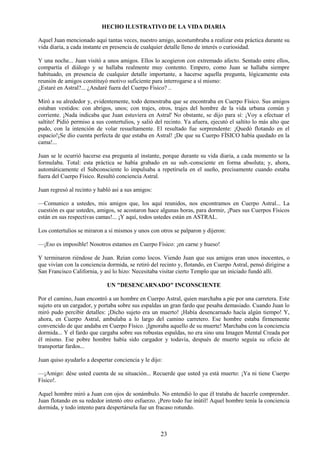 23
HECHO ILUSTRATIVO DE LA VIDA DIARIA
Aquel Juan mencionado aquí tantas veces, nuestro amigo, acostumbraba a realizar esta práctica durante su
vida diaria, a cada instante en presencia de cualquier detalle lleno de interés o curiosidad.
Y una noche... Juan visitó a unos amigos. Ellos lo acogieron con extremado afecto. Sentado entre ellos,
compartía el diálogo y se hallaba realmente muy contento. Empero, como Juan se hallaba siempre
habituado, en presencia de cualquier detalle importante, a hacerse aquella pregunta, lógicamente esta
reunión de amigos constituyó motivo suficiente para interrogarse a sí mismo:
¿Estaré en Astral?... ¿Andaré fuera del Cuerpo Físico? ..
Miró a su alrededor y, evidentemente, todo demostraba que se encontraba en Cuerpo Físico. Sus amigos
estaban vestidos: con abrigos, unos; con trajes, otros, trajes del hombre de la vida urbana común y
corriente. ¡Nada indicaba que Juan estuviera en Astral' No obstante, se dijo para sí: ¡Voy a efectuar el
saltito! Pidió permiso a sus contertulios, y salió del recinto. Ya afuera, ejecutó el saltito lo más alto que
pudo, con la intención de volar resueltamente. El resultado fue sorprendente: ¡Quedó flotando en el
espacio!¡Se dio cuenta perfecta de que estaba en Astral! ¡De que su Cuerpo FÍSICO había quedado en la
cama!...
Juan se le ocurrió hacerse esa pregunta al instante, porque durante su vida diaria, a cada momento se la
formulaba. Total: esta práctica se había grabado en su sub.-consciente en forma absoluta; y, ahora,
automáticamente el Subconsciente lo impulsaba a repetírsela en el sueño, precisamente cuando estaba
fuera del Cuerpo Físico. Resultó conciencia Astral.
Juan regresó al recinto y habló así a sus amigos:
—Comunico a ustedes, mis amigos que, los aquí reunidos, nos encontramos en Cuerpo Astral... La
cuestión es que ustedes, amigos, se acostaron hace algunas horas, para dormir, ¡Pues sus Cuerpos Físicos
están en sus respectivas camas!... ¡Y aquí, todos ustedes están en ASTRAL.
Los contertulios se miraron a sí mismos y unos con otros se palparon y dijeron:
—¡Eso es imposible! Nosotros estamos en Cuerpo Físico: ¡en carne y hueso!
Y terminaron riéndose de Juan. Reían como locos. Viendo Juan que sus amigos eran unos inocentes, o
que vivían con la conciencia dormida, se retiró del recinto y, flotando, en Cuerpo Astral, pensó dirigirse a
San Francisco California, y así lo hizo: Necesitaba visitar cierto Templo que un iniciado fundó allí.
UN "DESENCARNADO" INCONSCIENTE
Por el camino, Juan encontró a un hombre en Cuerpo Astral, quien marchaba a pie por una carretera. Este
sujeto era un cargador, y portaba sobre sus espaldas un gran fardo que pesaba demasiado. Cuando Juan lo
miró pudo percibir detalles: ¡Dicho sujeto era un muerto! ¡Había desencarnado hacía algún tiempo! Y,
ahora, en Cuerpo Astral, ambulaba a lo largo del camino carretero. Ese hombre estaba firmemente
convencido de que andaba en Cuerpo Físico. ¡Ignoraba aquello de su muerte! Marchaba con la conciencia
dormida... Y el fardo que cargaba sobre sus robustas espaldas, no era sino una Imagen Mental Creada por
él mismo. Ese pobre hombre había sido cargador y todavía, después de muerto seguía su oficio de
transportar fardos...
Juan quiso ayudarlo a despertar conciencia y le dijo:
—¡Amigo: dése usted cuenta de su situación... Recuerde que usted ya está muerto: ¡Ya ni tiene Cuerpo
Físico!.
Aquel hombre miró a Juan con ojos de sonámbulo. No entendió lo que él trataba de hacerle comprender.
Juan flotando en su rededor intentó otro esfuerzo. ¡Pero todo fue inútil! Aquel hombre tenía la conciencia
dormida, y todo intento para despertársela fue un fracaso rotundo.
 