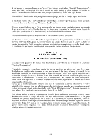 24
Si ese hombre en vida cuando poseía su Cuerpo Físico, hubiera practicado la Clave del “Discernimiento”,
habría sido capaz de despertar conciencia durante su sueño normal, y, ahora después de muerto, se
hubiera convertido en un discípulo consciente, aunque desencarnado, de la Gran Logia Blanca.
Juan renunció a otro esfuerzo más, prosiguió su caminó y llegó, por fin, al Templo objeto de su visita.
Y más tarde, regresó feliz a su Cuerpo Físico. Se introdujo a su Cuerpo por la glándula pineal que es la
ventana de Brahama, el asiento del Alma como dice Descartes.
Téngase la seguridad que con la Clave aquí revelada, son innumerables los discípulos que han logrado
despertar conciencia en los Mundos Internos. Lo importante es practicarla constantemente durante la
vigilia, para que se grave en el Subconsciente y actúe automáticamente durante el sueño.
Esta es una manera de poner el Subconsciente al servicio de la voluntad consciente.
Ya al volver al Físico, después del sueño, al regresar al estado de vigilia normal, el estudiante no debe
moverse dentro del lecho, pues en, ese movimiento del Cuerpo Físico se agita el Cuerpo Astral y se
pierden los recuerdos. En tal momento practíquese un ejercicio retrospectivo para recordar dónde estuvo
él estudiante, por qué lugares transitó, y qué cosas aprendió cuando actuaba en Cuerpo Astral.
CAPITULO IX
EJERCICIOS ESPECIALES
CLARIVIDENCIA (RETROSPECCI0N):
El ejercicio más poderoso del mundo para desarrollar la Clarividencia, es el llamado en Ocultismo
"Ejercicio Retrospectivo".
El discípulo, sumergido en profunda meditación interna, comienza su práctica así: trata de recordar
detalladamente los últimos incidentes de su vida acaecidos en el día: luego, abordará el recuerdo de los
penúltimos; enseguida, de los antepenúltimos, y así sucesivamente. Deberá, pues, aplicar su percepción y
su atención retrospectiva a todo el drama de su vida. Acabará por recordar los últimos quince días; el
último mes; el antepenúltimo... el último año; el antepenúltimo, etc., siempre en forma retrospectiva,
como quien está repasando la lectura de un libro desde la última página hasta la primera sin saltarse
ninguna de las intermedias.
Sucede que al intentar recordar los primeros siete años de vida infantil, la práctica retrospectiva se vuelve
más difícil. Sin embargo, tiene que admitirse que todos los incidentes, todas las representaciones de aquel
período de nuestra Infancia están depositadas en la “bolsa del Subconsciente” y la tarea importante es
sacar a la luz de la conciencia esos recuerdos del fondo de esa “bolsa”.
Esto sólo es posible en el acto de entregarnos al sueño. Todo ser humano se pone en contacto con el
Subconsciente durante el tiempo del sueño. Pues bien, en los instantes de estar dormitando, el discípulo
combinará el Ejercicio Retrospectivo con el sueño. Y se esforzará por recordar, repetimos, todos los
incidentes de su vida hasta llegar a cuando tenía siete años de edad, siempre en forma regresiva: revisará
año por año, desde el 7° hasta el 1°; y. después, hasta el Instante en que nació. Téngase la seguridad de
que los recuerdos irán surgiendo poco a poco, después de duros esfuerzos y de numerosos e infatigables
prácticas retrospectivas noche por noche.
 