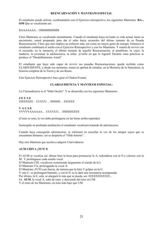 25
REENCARNACIÓN Y MANTRAM ESPECIAL
El estudiante puede utilizar, combinándolo con el Ejercicio retrospectivo, los siguientes Mantrams: RA...
OM Que se vocalizarán así:
RAAAAAAA... OMMMMMMM
Estos Mantrams se vocalizarán mentalmente. Cuando el estudiante haya revisado su vida actual, hasta su
nacimiento, estará preparado para dar el salto hacia recuerdos del último instante de su Pasada
Reencarnación. Claro que esto implica un esfuerzo más, así como un mayor gasto de energía. Entonces el
estudiante combinará el sueño con el Ejercicio Retrospectivo y con los Mantrams. Y tratará de revivir con
el recuerdo, en la memoria, el último instante de aquella Reencarnación, el penúltimo, la vejez, la
madurez, la juventud, la adolescencia, la niñez. ¡Confíe en que lo logrará! Durante estas prácticas se
produce el “Desdoblamiento Astral”.
El estudiante que haya sido capaz de revivir sus pasadas Reencarnaciones, queda recibido como
CLARIVIDENTE, y desde ese momento, estará en aptitud de estudiar, en la Memoria de la Naturaleza, la
historia completa de la Tierra y de sus Razas.
Este Ejercicio Retrospectivo hace girar el Chakra Frontal.
CLARIAUDIENCIA Y MANTRAM ESPECIAL:
La Clariaudiencia es el "Oído Oculto". Y se desarrolla con los siguientes Mantrams:
J E U S E
JJJEEEEEE. . UUUUU. .. SSSSSS. .. EEEEEE
V A U S E
VVVVVAAAAAA.. . UUUUUU.. . SSSSSEEEEE
(Como se nota, la voz debe prolongarse en las letras arriba repetidas)
Sumergido en profunda meditación el estudiante vocalizará tratando de adormecerse.
Cuando haya conseguido adormecerse, se esforzará en escuchar la voz de los amigos suyos que se
encuentran distantes: así se despierta el “Oído Interno”.
Hay otro Mantram que auxilia a adquirir Clarividencia:
AUM CHIVA ¡TUN! E
El AUM se vocaliza así: ábrase bien la boca para pronunciar la A, redondéese con la O y ciérrese con la
M. Y prolónguese cada sonido vocal.
El Mantram CHI, vocalícese sosteniendo largamente el sonido de la I.
El Mantram VA, prolongando la vocal A.
El Mantram ¡TUN!,con fuerza, de manera que la letra T golpee en la U.
Y esta U. se prolongará bastante, y con la N, se le dará una resonancia acampanada.
Por último, la E, sola, se alargará lo más que se pueda, así: EEEEEEEEEEEE...
En AUM, la vocal A, sube de tono; y desciende del tono en UM.
Y el resto de los Mantrams, en tono más bajo que UM.
 