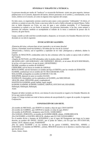 29
SÍNTOMAS Y TERAPÉUTICA TEÚRGICA:
La persona atacada por medio de "muñecos" es reconocida fácilmente: siente una gran angustia, intensas
palpitaciones en el corazón, depresión del ánimo, dolores punzantes en el cerebro y, externamente, en las
sienes, dolores en el corazón, así como en algunas otras regiones del cuerpo.
En tales casos, se organizarán sesiones curativas para sanar a estos pacientes “embrujados” Al efecto, el
enfermo se sentará en una silla, frente a una mesa sobre la cual se habrá colocado un mantel blanco. Sobre
éste se habrá dispuesto un Cristo, un vaso de agua y una veladora encendida. Y el Taumaturgo
(curandero) se sentará a su vez frente al paciente. Las personas interesadas, si las hay, como amigos o
parientes del enfermo, también se acompañarán al rededor de la mesa a condición de poseer una fe
sincera y de gran fuerza.
Luego, cuando ya todo está bien acondicionado y dispuesto, se invocará a los Grandes Maestros de la luz
diciendo en voz alta lo siguiente:
INVOCACIÓN DE SALOMÓN:
¡Potencias del reino, colocaos bajo mi pie izquierdo y en mi mano derecha!
¡Gloria y Eternidad, tocad mis hombros y llevadme por las vías de la victoria!
¡Misericordia y Justicia, sed el equilibrio y esplendor de mi vida! ¡Inteligencia y sabiduría, dadme la
corona!
Espíritus de MALCHUD, conducidme entre las dos columnas sobre las cuales se apoya todo el edificio
del Templo;
¡Ángeles de NETSAH y de JOD afirmadme sobre la piedra cúbica de JESOD!
¡0h GEDULAEL! ¡OH GEBURAEL! ¡OH THIPHERET, BINAEL, sé mi amor, RUACH HOCHMAEL,
sé mi luz, sé lo que tú eres y lo que tú serás! ¡OH KITERIEL!
ISCHIM, asistidme en nombre de SADDAY
CHERUBIM, sed mi fuerza en nombre de ADONAI.
BENI-ELOHIM, sed mis hermanos en nombre del hijo el CRISTO y por las virtudes de ZEBAOTH.
ELOHIM, combatid por mí en nombre del TE-TRA-GRAM-MA-TON.
MALACHIM, protegedme en nombre de IOD-HE-VAU-HE.
SERAPHIM, depurad mi amor en nombre ELOAH.
HASMALIN, iluminadme con los esplendores de ELOHIN y de SHECHINAH.
ARALIM, obrad. OPHANIM, girad y resplandeced;
HAJOTH HA KADOSH, gritad, hablad, rugid, mugid;
KADOSH. KADOSH. KADOSH, SADDAI, ADONAI, JOTCHAVAH, EIEAZERIE.
Hallelujah, Hallelujah, Hallelujah,
Amén
Después de haber recitado con fervor, con intensa fe esta invocación se rogará a los Grandes Maestros de
la Luz que curen al enfermo.
Luego, el Teúrgo recitará con toda la fuerza anímica de una profunda fe y seguro de su poder, la siguiente
Conjuración:
CONJURACIÓN DE LOS SIETE.
¡En nombre de MICHAEL, que JEHOVA te mande y aleje de aquí, CHAVAJOTH!
¡En nombre de GABRIEL, que ADONAI te mande y te aleje de aquí, BAEL!
¡En nombre de RAPHAEL, desaparece ante ELIAL, SAMGABIEL!
¡Por SAMAEL ZEBOATH y en nombre de ELOHIM GIBOR, aléjate, ANDRAMELECK
¡Por ZACHARIEL et SACHEL-MELECK, obedece ante ELVAH, SANAGABRIL!
En el nombre divino y humano de SCHADDAI y por el signo del Pentagrama que tengo en la mano
derecha, en nombre del ÁNGEL ANAEL, por el poder de Adam y de Eva que son: JOT-CHAVAH,
retírate, LILIT, déjanos en paz, NAHEMAH!
¡Por los santos ELOHIM y en los nombres de los genios CASHIEL, SHALTIEL, APHIEL y
ZARAHIEL! Al mandato de ORIFIEL: ¡retírate, MOLOCH nosotros no te daremos a nuestros hijos para
que los devores!.
Amen, Amen, Amen.
 