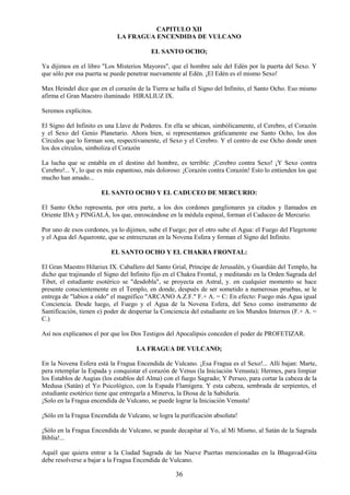 36
CAPITULO XII
LA FRAGUA ENCENDIDA DE VULCANO
EL SANTO OCHO;
Ya dijimos en el libro "Los Misterios Mayores", que el hombre sale del Edén por la puerta del Sexo. Y
que sólo por esa puerta se puede penetrar nuevamente al Edén. ¡El Edén es el mismo Sexo!
Max Heindel dice que en el corazón de la Tierra se halla el Signo del Infinito, el Santo Ocho. Eso mismo
afirma el Gran Maestro iluminado HIRALIUZ IX.
Seremos explícitos.
El Signo del Infinito es una Llave de Poderes. En ella se ubican, simbólicamente, el Cerebro, el Corazón
y el Sexo del Genio Planetario. Ahora bien, si representamos gráficamente ese Santo Ocho, los dos
Círculos que lo forman son, respectivamente, el Sexo y el Cerebro. Y el centro de ese Ocho donde unen
los dos círculos, simboliza el Corazón
La lucha que se entabla en el destino del hombre, es terrible: ¡Cerebro contra Sexo! ¡Y Sexo contra
Cerebro!... Y, lo que es más espantoso, más doloroso: ¡Corazón contra Corazón! Esto lo entienden los que
mucho han amado...
EL SANTO OCHO Y EL CADUCEO DE MERCURIO:
El Santo Ocho representa, por otra parte, a los dos cordones ganglionares ya citados y llamados en
Oriente IDA y PINGALÁ, los que, enroscándose en la médula espinal, forman el Caduceo de Mercurio.
Por uno de esos cordones, ya lo dijimos, sube el Fuego; por el otro sube el Agua: el Fuego del Flegetonte
y el Agua del Aqueronte, que se entrecruzan en la Novena Esfera y forman el Signo del Infinito.
EL SANTO OCHO Y EL CHAKRA FRONTAL:
El Gran Maestro Hilariux IX. Caballero del Santo Grial, Príncipe de Jerusalén, y Guardián del Templo, ha
dicho que trajinando el Signo del Infinito fijo en el Chakra Frontal, y meditando en la Orden Sagrada del
Tibet, el estudiante esotérico se "desdobla", se proyecta en Astral, y. en cualquier momento se hace
presente conscientemente en el Templo, en donde, después de ser sometido a numerosas pruebas, se le
entrega de "labios a oído" el magnífico "ARCANO A.Z.F." F.+ A. = C: En efecto: Fuego más Agua igual
Conciencia. Desde luego, el Fuego y el Agua de la Novena Esfera, del Sexo como instrumento de
Santificación, tienen e) poder de despertar la Conciencia del estudiante en los Mundos Internos (F.+ A. =
C.)
Así nos explicamos el por que los Dos Testigos del Apocalipsis conceden el poder de PROFETIZAR.
LA FRAGUA DE VULCANO;
En la Novena Esfera está la Fragua Encendida de Vulcano. ¡Esa Fragua es el Sexo!... Allí bajan: Marte,
pera retemplar la Espada y conquistar el corazón de Venus (la Iniciación Venusta); Hermes, para limpiar
los Establos de Augias (los establos del Alma) con el fuego Sagrado; Y Perseo, para cortar la cabeza de la
Medusa (Satán) el Yo Psicológico, con la Espada Flamígera. Y esta cabeza, sembrada de serpientes, el
estudiante esotérico tiene que entregarla a Minerva, la Diosa de la Sabiduría.
¡Solo en la Fragua encendida de Vulcano, se puede lograr la Iniciación Venusta!
¡Sólo en la Fragua Encendida de Vulcano, se logra la purificación absoluta!
¡Sólo en la Fragua Encendida de Vulcano, se puede decapitar al Yo, al Mí Mismo, al Satán de la Sagrada
Biblia!...
Aquél que quiera entrar a la Ciudad Sagrada de las Nueve Puertas mencionadas en la Bhagavad-Gita
debe resolverse a bajar a la Fragua Encendida de Vulcano.
 