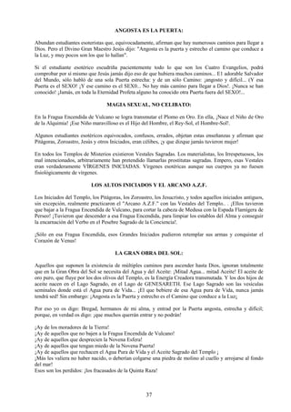 37
ANGOSTA ES LA PUERTA:
Abundan estudiantes esoteristas que, equivocadamente, afirman que hay numerosos caminos para llegar a
Dios. Pero el Divino Gran Maestro Jesús dijo: "Angosta es la puerta y estrecho el camino que conduce a
la Luz, y muy pocos son los que lo hallan".
Si el estudiante esotérico escudriña pacientemente todo lo que son los Cuatro Evangelios, podrá
comprobar por sí mismo que Jesús jamás dijo eso de que hubiera muchos caminos... E1 adorable Salvador
del Mundo, sólo habló de una sola Puerta estrecha: y de un sólo Camino: ¡angosto y difícil... (Y esa
Puerta es el SEXO! ¡Y ese camino es el SEX0... No hay más camino para llegar a Dios!. ¡Nunca se han
conocido! ¡Jamás, en toda la Eternidad Profeta alguno ha conocido otra Puerta fuera del SEXO!...
MAGIA SEXUAL, NO CELIBATO:
En la Fragua Encendida de Vulcano se logra transmutar el Plomo en Oro. En ella, ¡Nace el Niño de Oro
de la Alquimia! ¡Ese Niño maravilloso es el Hijo del Hombre, el Rey-Sol, el Hombre-Sol!.
Algunos estudiantes esotéricos equivocados, confusos, errados, objetan estas enseñanzas y afirman que
Pitágoras, Zoroastro, Jesús y otros Iniciados, eran célibes, ¡y que dizque jamás tuvieron mujer!
En todos los Templos de Misterios existieron Vestales Sagradas. Los materialistas, los Irrespetuosos, los
mal intencionados, arbitrariamente han pretendido llamarlas prostitutas sagradas. Empero, esas Vestales
eran verdaderamente VÍRGENES INICIADAS. Vírgenes esotéricas aunque sus cuerpos ya no fuesen
fisiológicamente de vírgenes.
LOS ALTOS INICIADOS Y EL ARCANO A.Z.F.
Los Iniciados del Templo, los Pitágoras, los Zoroastro, los Jesucristo, y todos aquellos iniciados antiguos,
sin excepción, realmente practicaron el "Arcano A.Z.F." con las Vestales del Templo.. . ¡Ellos tuvieron
que bajar a la Fragua Encendida de Vulcano, para cortar la cabeza de Medusa con la Espada Flamígera de
Perseo! ¡Tuvieron que descender a esa Fragua Encendida, para limpiar los establos del Alma y conseguir
la encarnación del Verbo en el Pesebre Sagrado de la Conciencia!.
¡Sólo en esa Fragua Encendida, esos Grandes Iniciados pudieron retemplar sus armas y conquistar el
Corazón de Venus!
LA GRAN OBRA DEL SOL:
Aquellos que suponen la existencia de múltiples caminos para ascender hasta Dios, ignoran totalmente
que en la Gran Obra del Sol se necesita del Agua y del Aceite: ¡Mitad Agua... mitad Aceite! El aceite de
oro puro, que fluye por los dos olivos del Templo, es la Energía Creadora transmutada. Y los dos hijos de
aceite nacen en el Lago Sagrado, en el Lago de GENESARETH. Ese Lago Sagrado son las vesículas
seminales donde está el Agua pura de Vida... ¡El que bebiere de esa Agua pura de Vida, nunca jamás
tendrá sed! Sin embargo: ¡Angosta es la Puerta y estrecho es el Camino que conduce a la Luz¡
Por eso yo os digo: Bregad, hermanos de mi alma, y entrad por la Puerta angosta, estrecha y difícil;
porque, en verdad os digo: ¡que muchos querrán entrar y no podrán!
¡Ay de los moradores de la Tierra!
¡Ay de aquellos que no bajen a la Fragua Encendida de Vulcano!
¡Ay de aquellos que desprecien la Novena Esfera!
¡Ay de aquellos que tengan miedo de la Novena Puerta!
¡Ay de aquellos que rechacen el Agua Pura de Vida y el Aceite Sagrado del Templo ¡
¡Más les valiera no haber nacido, o deberían colgarse una piedra de molino al cuello y arrojarse al fondo
del mar!
Esos son los perdidos: ¡los fracasados de la Quinta Raza!
 