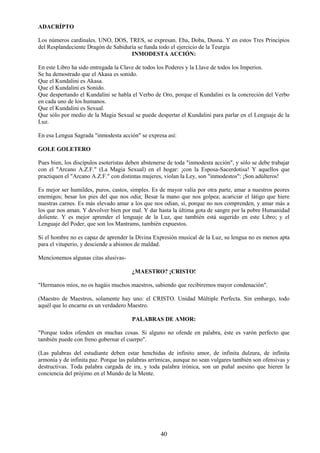 40
ADACRÍPTO
Los números cardinales. UNO, DOS, TRES, se expresan. Eba, Doba, Dusna. Y en estos Tres Principios
del Resplandeciente Dragón de Sabiduría se funda todo el ejercicio de la Teurgia
INMODESTA ACCIÓN:
En este Libro ha sido entregada la Clave de todos los Poderes y la Llave de todos los Imperios.
Se ha demostrado que el Akasa es sonido.
Que el Kundalini es Akasa.
Que el Kundalini es Sonido.
Que despertando el Kundalini se habla el Verbo de Oro, porque el Kundalini es la concreción del Verbo
en cada uno de los humanos.
Que el Kundalini es Sexual.
Que sólo por medio de la Magia Sexual se puede despertar el Kundalini para parlar en el Lenguaje de la
Luz.
En esa Lengua Sagrada "inmodesta acción" se expresa así:
GOLE GOLETERO
Pues bien, los discípulos esoteristas deben abstenerse de toda "inmodesta acción", y sólo se debe trabajar
con el "Arcano A.Z.F." (La Magia Sexual) en el hogar: ¡con la Esposa-Sacerdotisa! Y aquellos que
practiquen el "Arcano A.Z.F." con distintas mujeres, violan la Ley, son "inmodestos": ¡Son adúlteros!
Es mejor ser humildes, puros, castos, simples. Es de mayor valía por otra parte, amar a nuestros peores
enemigos; besar los pies del que nos odia; Besar la mano que nos golpea; acariciar el látigo que hiere
nuestras carnes. Es más elevado amar a los que nos odian, sí, porque no nos comprenden, y amar más a
los que nos aman. Y devolver bien por mal. Y dar hasta la última gota de sangre por la pobre Humanidad
doliente. Y es mejor aprender el lenguaje de la Luz, que también está sugerido en este Libro; y el
Lenguaje del Poder, que son los Mantrams, también expuestos.
Si el hombre no es capaz de aprender la Divina Expresión musical de la Luz, su lengua no es menos apta
para el vituperio, y desciende a abismos de maldad.
Mencionemos algunas citas alusivas-
¿MAESTRO? ¡CRISTO!
"Hermanos míos, no os hagáis muchos maestros, sabiendo que recibiremos mayor condenación".
(Maestro de Maestros, solamente hay uno: el CRISTO. Unidad Múltiple Perfecta. Sin embargo, todo
aquél que lo encarne es un verdadero Maestro.
PALABRAS DE AMOR:
"Porque todos ofenden en muchas cosas. Si alguno no ofende en palabra, éste es varón perfecto que
también puede con freno gobernar el cuerpo".
(Las palabras del estudiante deben estar henchidas de infinito amor, de infinita dulzura, de infinita
armonía y de infinita paz. Porque las palabras arrímicas, aunque no sean vulgares también son ofensivas y
destructivas. Toda palabra cargada de ira, y toda palabra irónica, son un puñal asesino que hieren la
conciencia del prójimo en el Mundo de la Mente.
 