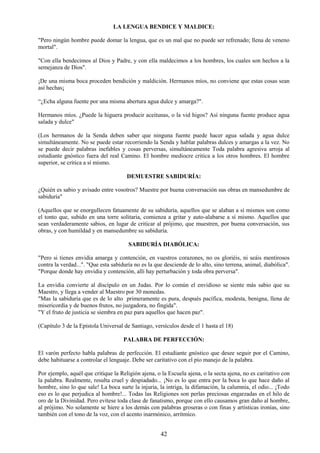 42
LA LENGUA BENDICE Y MALDICE:
"Pero ningún hombre puede domar la lengua, que es un mal que no puede ser refrenado; llena de veneno
mortal".
"Con ella bendecimos al Dios y Padre, y con ella maldecimos a los hombres, los cuales son hechos a la
semejanza de Dios".
¡De una misma boca proceden bendición y maldición. Hermanos míos, no conviene que estas cosas sean
así hechas¡
“¿Echa alguna fuente por una misma abertura agua dulce y amarga?".
Hermanos míos. ¿Puede la higuera producir aceitunas, o la vid higos? Así ninguna fuente produce agua
salada y dulce"
(Los hermanos de la Senda deben saber que ninguna fuente puede hacer agua salada y agua dulce
simultáneamente. No se puede estar recorriendo la Senda y hablar palabras dulces y amargas a la vez. No
se puede decir palabras inefables y cosas perversas, simultáneamente Toda palabra agresiva arroja al
estudiante gnóstico fuera del real Camino. El hombre mediocre critica a los otros hombres. El hombre
superior, se critica a sí mismo.
DEMUESTRE SABIDURÍA:
¿Quién es sabio y avisado entre vosotros? Muestre por buena conversación sus obras en mansedumbre de
sabiduría"
(Aquellos que se enorgullecen fatuamente de su sabiduría, aquellos que se alaban a sí mismos son como
el tonto que, subido en una torre solitaria, comienza a gritar y auto-alabarse a sí mismo. Aquellos que
sean verdaderamente sabios, en lugar de criticar al prójimo, que muestren, por buena conversación, sus
obras, y con humildad y en mansedumbre su sabiduría.
SABIDURÍA DIABÓLICA:
"Pero si tienes envidia amarga y contención, en vuestros corazones, no os gloriéis, ni seáis mentirosos
contra la verdad...". "Que esta sabiduría no es la que desciende de lo alto, sino terrena, animal, diabólica".
"Porque donde hay envidia y contención, allí hay perturbación y toda obra perversa".
La envidia convierte al discípulo en un Judas. Por lo común el envidioso se siente más sabio que su
Maestro, y llega a vender al Maestro por 30 monedas.
"Mas la sabiduría que es de lo alto primeramente es pura, después pacífica, modesta, benigna, llena de
misericordia y de buenos frutos, no juzgadora, no fingida".
"Y el fruto de justicia se siembra en paz para aquellos que hacen paz".
(Capítulo 3 de la Epístola Universal de Santiago, versículos desde el 1 hasta el 18)
PALABRA DE PERFECCIÓN:
El varón perfecto habla palabras de perfección. El estudiante gnóstico que desee seguir por el Camino,
debe habituarse a controlar el lenguaje. Debe ser caritativo con el pío manejo de la palabra.
Por ejemplo, aquél que critique la Religión ajena, o la Escuela ajena, o la secta ajena, no es caritativo con
la palabra. Realmente, resulta cruel y despiadado... ¡No es lo que entra por la boca lo que hace daño al
hombre, sino lo que sale! La boca surte la injuria, la intriga, la difamación, la calumnia, el odio... ¡Todo
eso es lo que perjudica al hombre!... Todas las Religiones son perlas preciosas engarzadas en el hilo de
oro de la Divinidad. Pero evítese toda clase de fanatismo, porque con ello causamos gran daño al hombre,
al prójimo. No solamente se hiere a los demás con palabras groseras o con finas y artísticas ironías, sino
también con el tono de la voz, con el acento inarmónico, arrítmico.
 