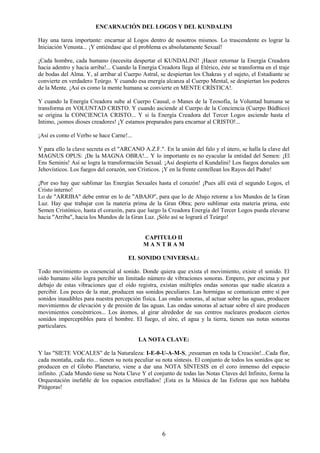 6
ENCARNACIÓN DEL LOGOS Y DEL KUNDALINI
Hay una tarea importante: encarnar al Logos dentro de nosotros mismos. Lo trascendente es lograr la
Iniciación Venusta... ¡Y entiéndase que el problema es absolutamente Sexual!
¡Cada hombre, cada humano (necesita despertar el KUNDALINI! ¡Hacer retornar la Energía Creadora
hacia adentro y hacia arriba!... Cuando la Energía Creadora llega al Etérico, éste se transforma en el traje
de bodas del Alma. Y, al arribar al Cuerpo Astral, se despiertan los Chakras y el sujeto, el Estudiante se
convierte en verdadero Teúrgo. Y cuando esa energía alcanza al Cuerpo Mental, se despiertan los poderes
de la Mente. ¡Así es como la mente humana se convierte en MENTE CRÍSTICA!.
Y cuando la Energía Creadora sube al Cuerpo Causal, o Manes de la Teosofía, la Voluntad humana se
transforma en VOLUNTAD CRISTO. Y cuando asciende al Cuerpo de la Conciencia (Cuerpo Búdhico)
se origina la CONCIENCIA CRISTO... Y si la Energía Creadora del Tercer Logos asciende hasta el
Intimo, ¡somos dioses creadores! ¡Y estamos preparados para encarnar al CRISTO!...
¡Así es como el Verbo se hace Carne!...
Y para ello la clave secreta es el "ARCANO A.Z.F.". En la unión del falo y el útero, se halla la clave del
MAGNUS OPUS: ¡De la MAGNA OBRA!... Y lo importante es no eyacular la entidad del Semen: ¡El
Ens Seminis! Así se logra la transformación Sexual. ¡Así despierta el Kundalini! Los fuegos dorsales son
Jehovísticos. Los fuegos del corazón, son Crísticos. ¡Y en la frente centellean los Rayos del Padre!
¡Por eso hay que sublimar las Energías Sexuales hasta el corazón! ¡Pues allí está el segundo Logos, el
Cristo interno!
Lo de "ARRIBA" debe entrar en lo de "ABAJO", para que lo de Abajo retorne a los Mundos de la Gran
Luz. Hay que trabajar con la materia prima de la Gran Obra; pero sublimar esta materia prima, este
Semen Cristónico, hasta el corazón, para que luego la Creadora Energía del Tercer Logos pueda elevarse
hacia "Arriba", hacia los Mundos de la Gran Luz. ¡Sólo así se logrará el Teúrgo!
CAPITULO II
M A N T R A M
EL SONIDO UNIVERSAL:
Todo movimiento es coesencial al sonido. Donde quiera que exista el movimiento, existe el sonido. El
oído humano sólo logra percibir un limitado número de vibraciones sonoras. Empero, por encima y por
debajo de estas vibraciones que el oído registra, existan múltiples ondas sonoras que nadie alcanza a
percibir. Los peces de la mar, producen sus sonidos peculiares. Las hormigas se comunican entre sí por
sonidos inaudibles para nuestra percepción física. Las ondas sonoras, al actuar sobre las aguas, producen
movimientos de elevación y de presión de las aguas. Las ondas sonoras al actuar sobre el aire producen
movimientos concéntricos... Los átomos, al girar alrededor de sus centros nucleares producen ciertos
sonidos imperceptibles para el hombre. El fuego, el aire, el agua y la tierra, tienen sus notas sonoras
particulares.
LA NOTA CLAVE:
Y las "SIETE VOCALES" de la Naturaleza: I-E-0-U-A-M-S, ¡resuenan en toda la Creación!...Cada flor,
cada montaña, cada río... tienen su nota peculiar su nota síntesis. El conjunto de todos los sonidos que se
producen en el Globo Planetario, viene a dar una NOTA SÍNTESIS en el coro inmenso del espacio
infinito. ¡Cada Mundo tiene su Nota Clave Y el conjunto de todas las Notas Claves del Infinito, forma la
Orquestación inefable de los espacios estrellados! ¡Esta es la Música de las Esferas que nos hablaba
Pitágoras!
 