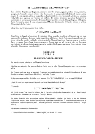 9
EL MAESTRO INTERNO ES LA “NOTA SÍNTESIS"
Los Misterios Sagrados del Logos se conocieron entre los aztecas, egipcios, indios, persas, romanos,
griegos, etc. Todos los paraísos hebreos están llenos de ríos de agua pura de Aída de donde manan leche y
miel, y de vino sagrado delirio de los que beben. Realmente todos esos ríos sagrados, todas esas aguas de
vida, todos esos lagos de los Templos son símbolos del Semen -Cristónico que el ser humano lleva
depositado en las vesículas seminales. Durante el trance esotérico sexual, el Fuego Sagrado del Espíritu
Santo Fecunda las aguas de vida para que surja el Maestro. Ciertamente, el Maestro Interno es la Nota
Síntesis de todas las Notas:
¡Es el Dios que llevamos dentro! Es el Verbo.
¡A VOCALIZAR MANTRAMS!
Pues bien: ha llegado el momento de vocalizar. El de aprender a deletrear el lenguaje de oro para
despertar los chakras, o discos, o ruedas magnéticas del Cuerpo Astral. Así, cualquiera puede ver, oír,
tocar, palpar, las grandes realidades misteriosas de los Mundos Superiores. Hay que ponerse en acción.
Pero en acción Supra-física, intencionalmente... Porque todo en el Universo vive en Incesante
movimiento. Y todo movimiento es coesencial al sonido. ¡Dónde quiera que exista el movimiento, existe
el sonido! ¡Dominemos, pues el sonido!
CAPITULO III
T E U R G I A
EL SACERDOCIO DE LA TEURGIA
La teurgia permite trabajar en los Mundos Superiores.
Jámbico, por ejemplo, fue un gran Teúrgo. Sabía invocar a los Dioses Planetarios, para conversar con
ellos.
La Teurgia es divina. Y no se puede ser Teúrgo sin un conocimiento de sí mismo. El Dios Interno de todo
hombre resulta ser, en el fondo el legítimo y auténtico Teúrgo.
Existen tres aspectos bien definidos en el hombre: EL CRISTO INTERNO, el ALMA y el DÍABLO.
¿Cuál de estos tres aspectos debe y puede ejercer el Sacerdocio de la Teurgia?
Veámoslo;
EL "YO PSICOLÓGICO" ES SATÁN:
El Diablo es ese YO. Es el Mí Mismo. Es el Ego que todo hombre lleva dentro de sí... Esa Entidad
tenebrosa está compuesta de átomos del Enemigo Secreto...
En cierta ocasión, nos propusimos, ciertos Investigadores, estudiar, en grupo, y en los Mundos
Superiores, a aquel gran "hombre que sé llamó Amoldo Krumm Heller. Él escribió numerosas obras, y
desencarnó hace relativamente poco. La investigación fue realizada cuando actuábamos fuera del Cuerpo
Físico...
Invocamos al Maestro Krumm Heller.
Y concurrió a nuestro llamado el "Yo Psicológico" de Heller: ¡El Satán!
 