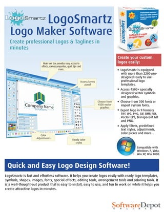 LogoSmartz
   Logo Maker Software
   Create professional Logos & Taglines in
   minutes
                                                                                                Create your custom
                          Main tool bar provides easy access to                                 logos easily:
                         effects, canvas properties, quick tips and
                                           more..                                                LogoSmartz is equipped
                                                                                                 with more than 2200 pre-
                                                                                                 designed ready to use
                                                                  Access layers                  professional logo
                                                                     panel                       templates.
                                                                                                 Access 4500+ specially
                                                                                                 designed vector symbols
                                                                                                 and graphics.
                                                                                  Choose from    Choose from 300 fonts or
                                                                                  4500 vector    import system fonts.
                                                                                    graphics
                                                                                                 Export logo in 9 formats
                                                                                                 TIFF, JPG, PNG, GIF, BMP, PDF,
                                                                                                 Vector EPS, transparent GIF
                                                                                                 and PNG.
                                                                                                 Apply filters, predefined
                                                                                                 text styles, adjustments,
                                                                                                 color picker and more...
                        Color
                     Adjustments
                                                         Ready color
                                                           styles
                                                                                                              Compatible with
                                                                                                              Windows 7, Vista,
                                                                                                              Win XP, Win 2000.



 Quick and Easy Logo Design Software!
LogoSmartz is fast and effortless software. It helps you create logos easily with ready logo templates,
symbols, shapes, images, fonts, special effects, editing tools, arrangement tools and coloring tools. It
is a well-thought-out product that is easy to install, easy to use, and fun to work on while it helps you
create attractive logos in minutes.
 