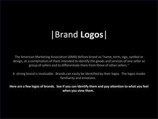 |Brand  Logos | The American Marketing Association (AMA) defines brand as “name, term, sign, symbol or design, or a combination of them intended to identify the goods and services of one seller or group of sellers and to differentiate them from those of other sellers.” A  strong brand is invaluable.  Brands can easily be identified by their logos.  The logos invoke familiarity and emotions.  Here are a few logos of brands.  See if you can identify them and pay attention to what you feel when you view them.  