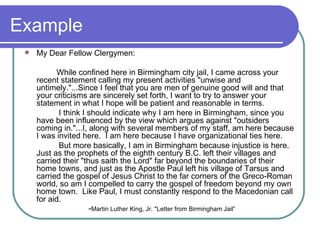 Example My Dear Fellow Clergymen:  While confined here in Birmingham city jail, I came across your recent statement calling my present activities "unwise and untimely."...Since I feel that you are men of genuine good will and that your criticisms are sincerely set forth, I want to try to answer your statement in what I hope will be patient and reasonable in terms.    I think I should indicate why I am here in Birmingham, since you have been influenced by the view which argues against "outsiders coming in."...I, along with several members of my staff, am here because I was invited here.  I am here because I have organizational ties here.    But more basically, I am in Birmingham because injustice is here.  Just as the prophets of the eighth century B.C. left their villages and carried their "thus saith the Lord" far beyond the boundaries of their home towns, and just as the Apostle Paul left his village of Tarsus and carried the gospel of Jesus Christ to the far corners of the Greco-Roman world, so am I compelled to carry the gospel of freedom beyond my own home town.  Like Paul, I must constantly respond to the Macedonian call for aid.  - Martin Luther King, Jr. "Letter from Birmingham Jail” 