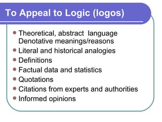 To Appeal to Logic (logos)   Theoretical, abstract  language Denotative meanings/reasons  Literal and historical analogies  Definitions  Factual data and statistics  Quotations  Citations from experts and authorities  Informed opinions  
