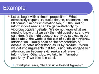 Example Let us begin with a simple proposition:  What democracy requires is public debate, not information.  Of course it needs information too, but the kind of information it needs can be generated only by vigorous popular debate.  We do not know what we need to know until we ask the right questions, and we can identify the right questions only by subjecting our ideas about the world to the test of public controversy.  Information, usually seen as the precondition of debate, is beter understood as its by product.  When we get into arguments that focus and fully engage our attention, we become avid seekers of relevant information.  Otherwise, we take in information passively--if we take it in at all.  Christopher Lasch, "The Lost Art of Political Argument" 