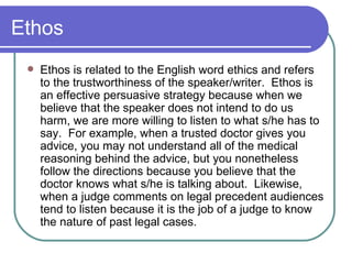 Ethos Ethos is related to the English word ethics and refers to the trustworthiness of the speaker/writer.  Ethos is an effective persuasive strategy because when we believe that the speaker does not intend to do us harm, we are more willing to listen to what s/he has to say.  For example, when a trusted doctor gives you advice, you may not understand all of the medical reasoning behind the advice, but you nonetheless follow the directions because you believe that the doctor knows what s/he is talking about.  Likewise, when a judge comments on legal precedent audiences tend to listen because it is the job of a judge to know the nature of past legal cases.  