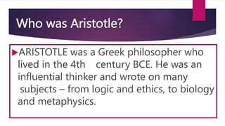 Who was Aristotle?
ARISTOTLE was a Greek philosopher who
lived in the 4th century BCE. He was an
influential thinker and wrote on many
subjects – from logic and ethics, to biology
and metaphysics.
 