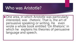 Who was Aristotle?
One area, in which Aristotle was particularly
interested, was rhetoric. That is, the art of
persuasive speaking or writing. He even
wrote a whole book entitled ‘On Rhetoric’ in
which he explains his theories of persuasive
language and speech.
 