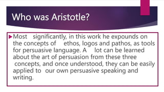 Who was Aristotle?
Most significantly, in this work he expounds on
the concepts of ethos, logos and pathos, as tools
for persuasive language. A lot can be learned
about the art of persuasion from these three
concepts, and once understood, they can be easily
applied to our own persuasive speaking and
writing.
 