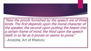 “Now the proofs furnished by the speech are of three
kinds. The first depends upon the moral character of
the speaker, the second upon putting the hearer into
a certain frame of mind, the third upon the speech
itself, in so far as it proves or seems to prove.”
--Aristotle, Art of Rhetoric
 