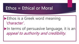 Ethos = Ethical or Moral
Ethos is a Greek word meaning
‘character’.
In terms of persuasive language, it is an
appeal to authority and credibility.
 