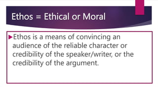 Ethos = Ethical or Moral
Ethos is a means of convincing an
audience of the reliable character or
credibility of the speaker/writer, or the
credibility of the argument.
 