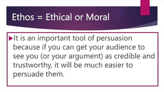Ethos = Ethical or Moral
It is an important tool of persuasion
because if you can get your audience to
see you (or your argument) as credible and
trustworthy, it will be much easier to
persuade them.
 