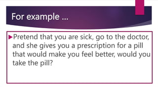 For example …
Pretend that you are sick, go to the doctor,
and she gives you a prescription for a pill
that would make you feel better, would you
take the pill?
 