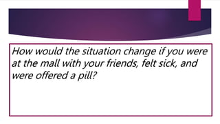 How would the situation change if you were
at the mall with your friends, felt sick, and
were offered a pill?
 