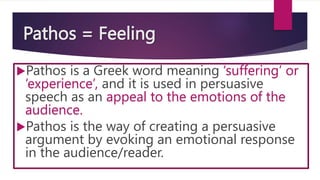 Pathos = Feeling
Pathos is a Greek word meaning ‘suffering’ or
‘experience’, and it is used in persuasive
speech as an appeal to the emotions of the
audience.
Pathos is the way of creating a persuasive
argument by evoking an emotional response
in the audience/reader.
 