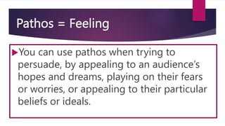 Pathos = Feeling
You can use pathos when trying to
persuade, by appealing to an audience’s
hopes and dreams, playing on their fears
or worries, or appealing to their particular
beliefs or ideals.
 