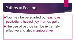 Pathos = Feeling
You may be persuaded by fear, love,
patriotism, hatred, joy, humor, guilt.
The use of pathos can be extremely
effective and also manipulative.
 