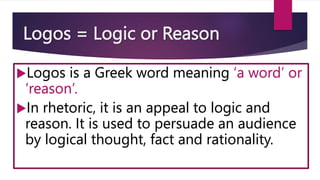 Logos = Logic or Reason
Logos is a Greek word meaning ‘a word’ or
‘reason’.
In rhetoric, it is an appeal to logic and
reason. It is used to persuade an audience
by logical thought, fact and rationality.
 