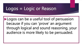 Logos = Logic or Reason
Logos can be a useful tool of persuasion
because if you can ‘prove’ an argument
through logical and sound reasoning, your
audience is more likely to be persuaded.
 